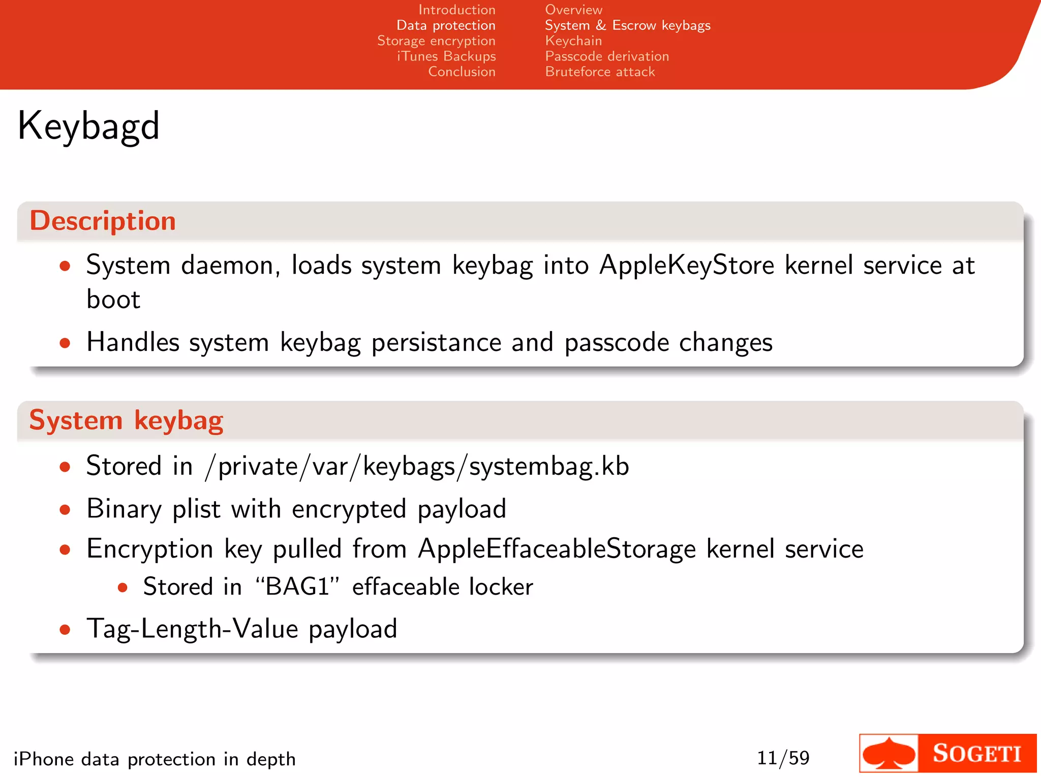 Introduction   Overview
                                     Data protection   System & Escrow keybags
                                  Storage encryption   Keychain
                                     iTunes Backups    Passcode derivation
                                          Conclusion   Bruteforce attack



Keybagd

 Description
    • System daemon, loads system keybag into AppleKeyStore kernel service at
       boot
    • Handles system keybag persistance and passcode changes


 System keybag
    • Stored in /private/var/keybags/systembag.kb
    • Binary plist with encrypted payload
    • Encryption key pulled from AppleEﬀaceableStorage kernel service
        • Stored in “BAG1” eﬀaceable locker
    • Tag-Length-Value payload




iPhone data protection in depth                                                  11/59
 