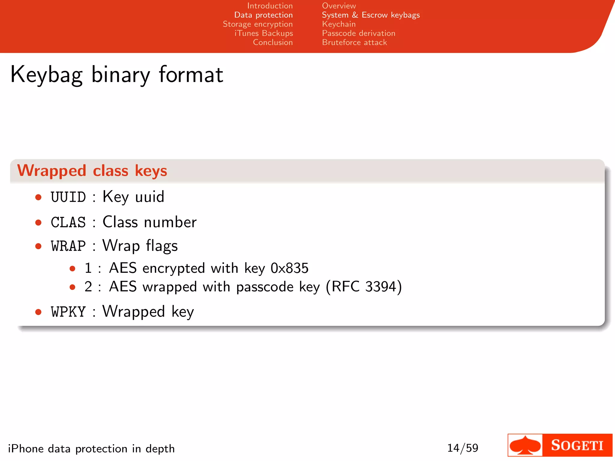 Introduction   Overview
                                     Data protection   System & Escrow keybags
                                  Storage encryption   Keychain
                                     iTunes Backups    Passcode derivation
                                          Conclusion   Bruteforce attack



Keybag binary format


 Wrapped class keys
    • UUID : Key uuid
    • CLAS : Class number
    • WRAP : Wrap ﬂags
        • 1 : AES encrypted with key 0x835
        • 2 : AES wrapped with passcode key (RFC 3394)
    • WPKY : Wrapped key




iPhone data protection in depth                                                  14/59
 