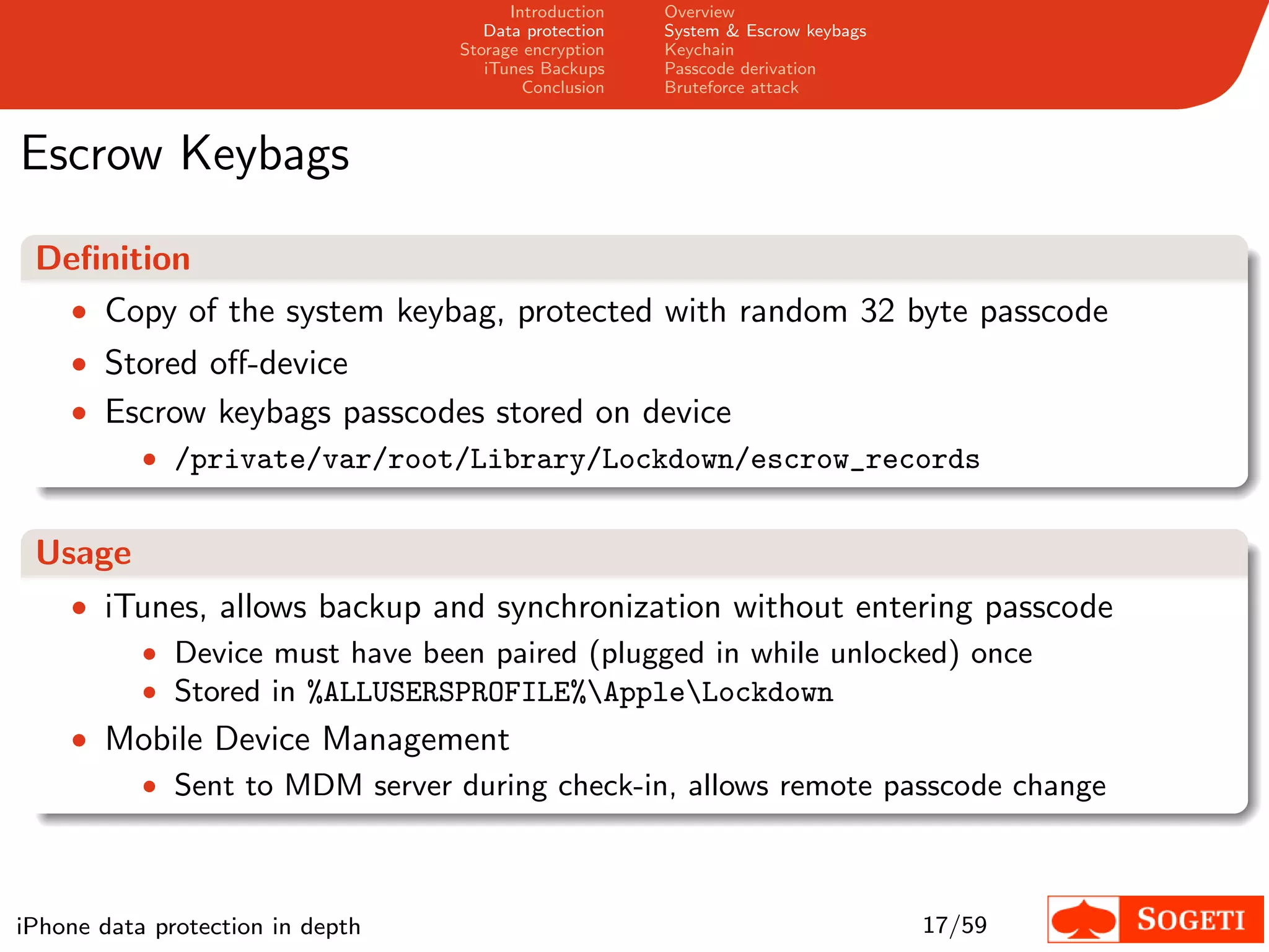 Introduction   Overview
                                     Data protection   System & Escrow keybags
                                  Storage encryption   Keychain
                                     iTunes Backups    Passcode derivation
                                          Conclusion   Bruteforce attack



Escrow Keybags
 Deﬁnition
  • Copy of the system keybag, protected with random 32 byte passcode
    • Stored oﬀ-device
    • Escrow keybags passcodes stored on device
        • /private/var/root/Library/Lockdown/escrow_records


 Usage
    • iTunes, allows backup and synchronization without entering passcode
        • Device must have been paired (plugged in while unlocked) once
        • Stored in %ALLUSERSPROFILE%AppleLockdown
    • Mobile Device Management
       • Sent to MDM server during check-in, allows remote passcode change




iPhone data protection in depth                                                  17/59
 