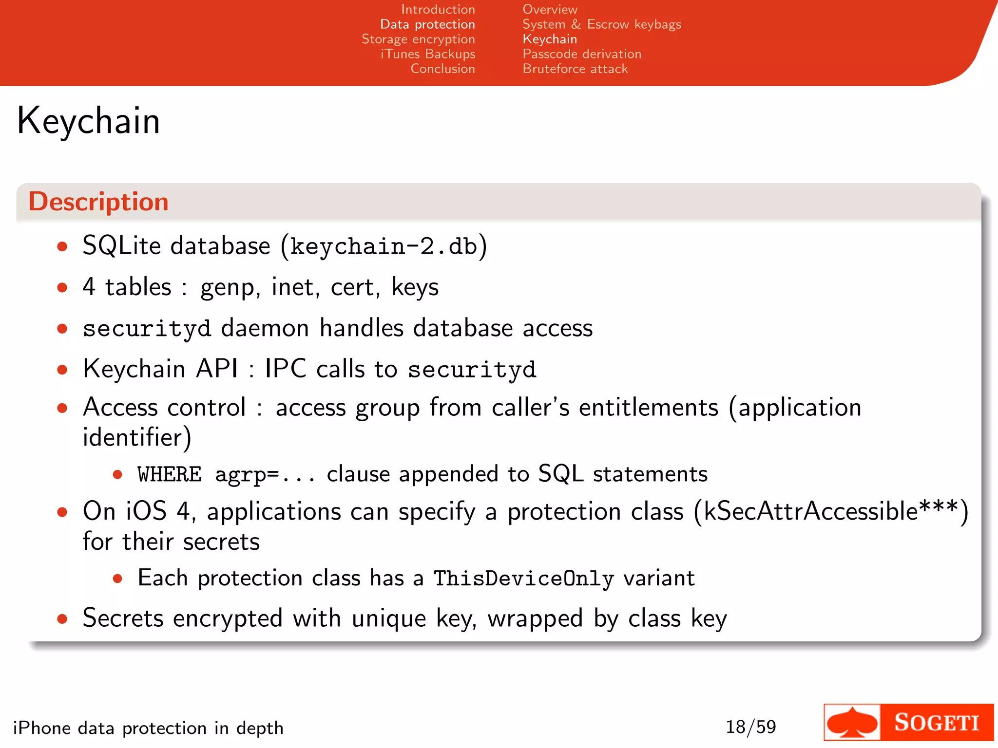 Introduction   Overview
                                     Data protection   System & Escrow keybags
                                  Storage encryption   Keychain
                                     iTunes Backups    Passcode derivation
                                          Conclusion   Bruteforce attack



Keychain
 Description
    • SQLite database (keychain-2.db)
    • 4 tables : genp, inet, cert, keys
    • securityd daemon handles database access
    • Keychain API : IPC calls to securityd
    • Access control : access group from caller’s entitlements (application
       identiﬁer)
           • WHERE agrp=... clause appended to SQL statements
    • On iOS 4, applications can specify a protection class (kSecAttrAccessible***)
       for their secrets
           • Each protection class has a ThisDeviceOnly variant
    • Secrets encrypted with unique key, wrapped by class key



iPhone data protection in depth                                                  18/59
 