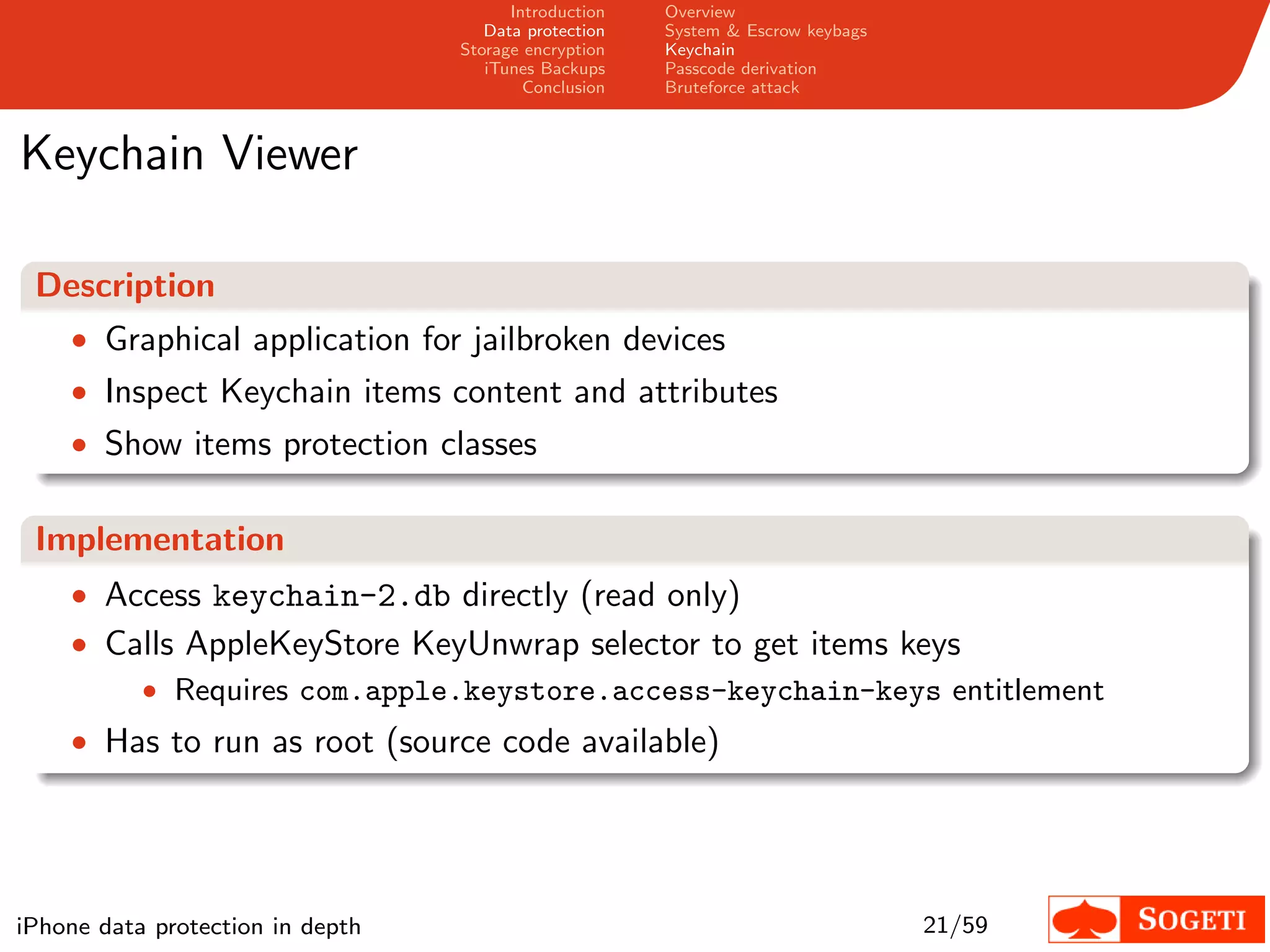 Introduction   Overview
                                     Data protection   System & Escrow keybags
                                  Storage encryption   Keychain
                                     iTunes Backups    Passcode derivation
                                          Conclusion   Bruteforce attack



Keychain Viewer

 Description
    • Graphical application for jailbroken devices
    • Inspect Keychain items content and attributes
    • Show items protection classes


 Implementation
    • Access keychain-2.db directly (read only)
    • Calls AppleKeyStore KeyUnwrap selector to get items keys
        • Requires com.apple.keystore.access-keychain-keys entitlement
    • Has to run as root (source code available)




iPhone data protection in depth                                                  21/59
 