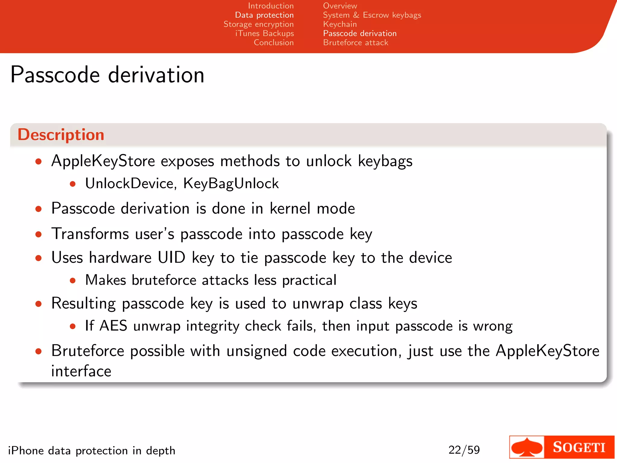 Introduction   Overview
                                     Data protection   System & Escrow keybags
                                  Storage encryption   Keychain
                                     iTunes Backups    Passcode derivation
                                          Conclusion   Bruteforce attack



Passcode derivation

 Description
    • AppleKeyStore exposes methods to unlock keybags
        • UnlockDevice, KeyBagUnlock
    • Passcode derivation is done in kernel mode
    • Transforms user’s passcode into passcode key
    • Uses hardware UID key to tie passcode key to the device
        • Makes bruteforce attacks less practical
    • Resulting passcode key is used to unwrap class keys
           • If AES unwrap integrity check fails, then input passcode is wrong
    • Bruteforce possible with unsigned code execution, just use the AppleKeyStore
       interface



iPhone data protection in depth                                                  22/59
 