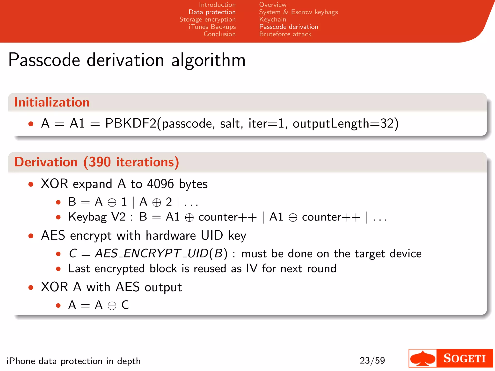 Introduction   Overview
                                     Data protection   System & Escrow keybags
                                  Storage encryption   Keychain
                                     iTunes Backups    Passcode derivation
                                          Conclusion   Bruteforce attack



Passcode derivation algorithm

 Initialization
    • A = A1 = PBKDF2(passcode, salt, iter=1, outputLength=32)


 Derivation (390 iterations)
    • XOR expand A to 4096 bytes
        • B = A ⊕ 1 | A ⊕ 2 | ...
        • Keybag V2 : B = A1 ⊕ counter++ | A1 ⊕ counter++ | . . .
    • AES encrypt with hardware UID key
           • C = AES ENCRYPT UID(B) : must be done on the target device
           • Last encrypted block is reused as IV for next round
    • XOR A with AES output
        • A=A⊕C




iPhone data protection in depth                                                  23/59
 