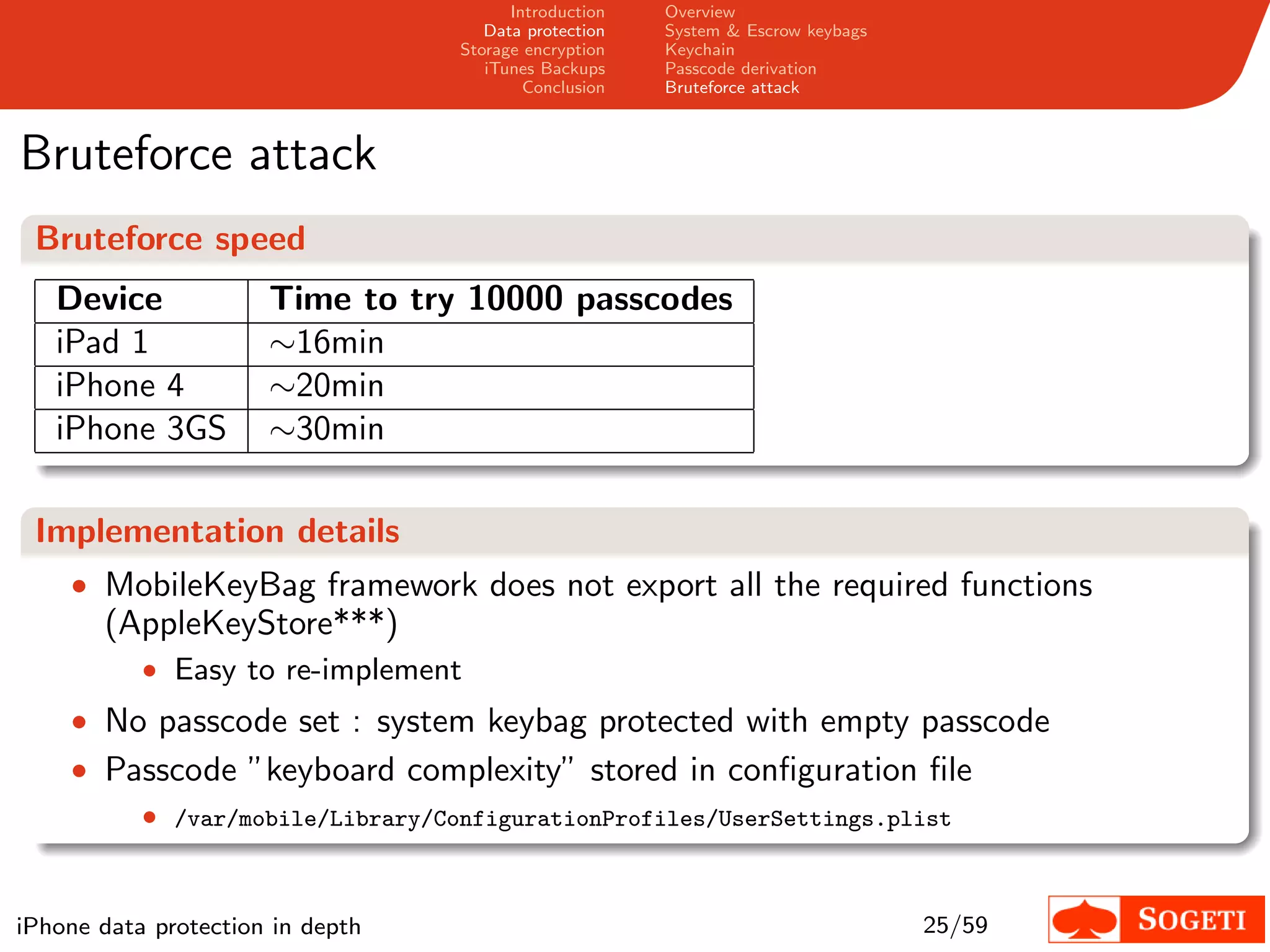 Introduction   Overview
                                      Data protection   System & Escrow keybags
                                   Storage encryption   Keychain
                                      iTunes Backups    Passcode derivation
                                           Conclusion   Bruteforce attack



Bruteforce attack
 Bruteforce speed
   Device             Time to try 10000 passcodes
   iPad 1             ∼16min
   iPhone 4           ∼20min
   iPhone 3GS         ∼30min

 Implementation details
    • MobileKeyBag framework does not export all the required functions
       (AppleKeyStore***)
           • Easy to re-implement
    • No passcode set : system keybag protected with empty passcode
    • Passcode ”keyboard complexity” stored in conﬁguration ﬁle
           • /var/mobile/Library/ConfigurationProfiles/UserSettings.plist


iPhone data protection in depth                                                   25/59
 