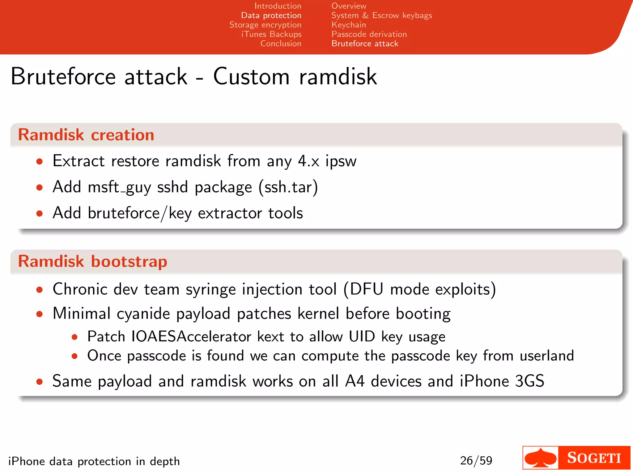 Introduction   Overview
                                     Data protection   System & Escrow keybags
                                  Storage encryption   Keychain
                                     iTunes Backups    Passcode derivation
                                          Conclusion   Bruteforce attack



Bruteforce attack - Custom ramdisk

 Ramdisk creation
   • Extract restore ramdisk from any 4.x ipsw
    • Add msft guy sshd package (ssh.tar)
    • Add bruteforce/key extractor tools


 Ramdisk bootstrap
    • Chronic dev team syringe injection tool (DFU mode exploits)
    • Minimal cyanide payload patches kernel before booting
        • Patch IOAESAccelerator kext to allow UID key usage
        • Once passcode is found we can compute the passcode key from userland
    • Same payload and ramdisk works on all A4 devices and iPhone 3GS




iPhone data protection in depth                                                  26/59
 
