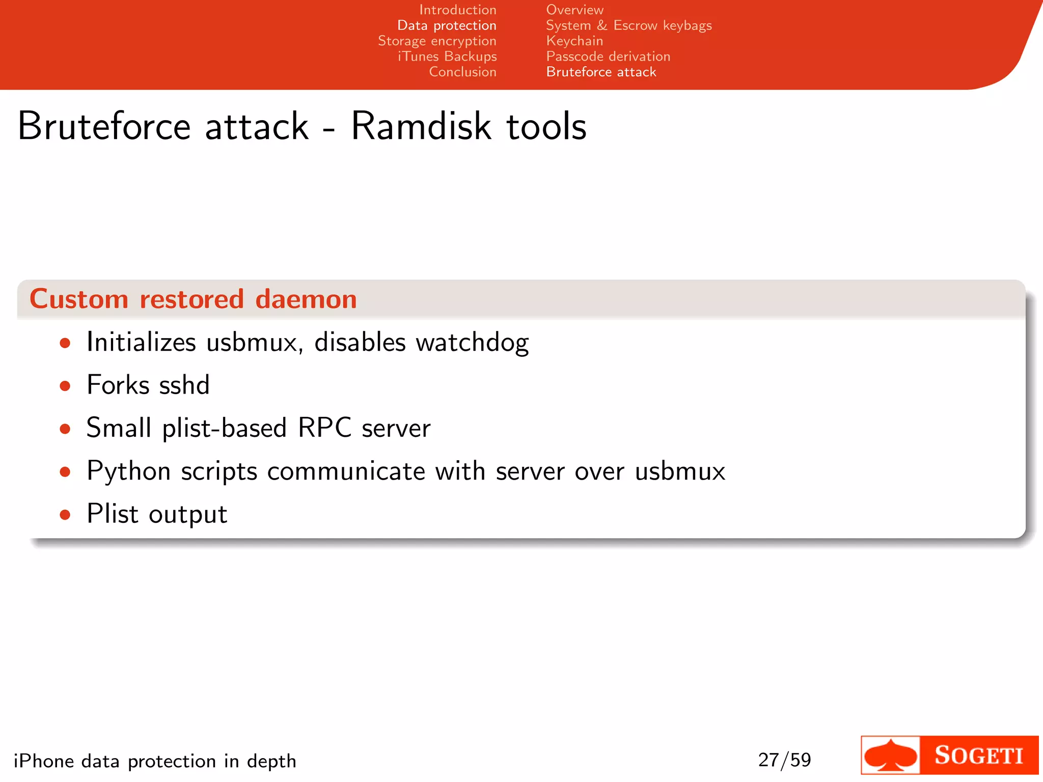 Introduction   Overview
                                     Data protection   System & Escrow keybags
                                  Storage encryption   Keychain
                                     iTunes Backups    Passcode derivation
                                          Conclusion   Bruteforce attack



Bruteforce attack - Ramdisk tools



 Custom restored daemon
   • Initializes usbmux, disables watchdog
    • Forks sshd
    • Small plist-based RPC server
    • Python scripts communicate with server over usbmux
    • Plist output




iPhone data protection in depth                                                  27/59
 