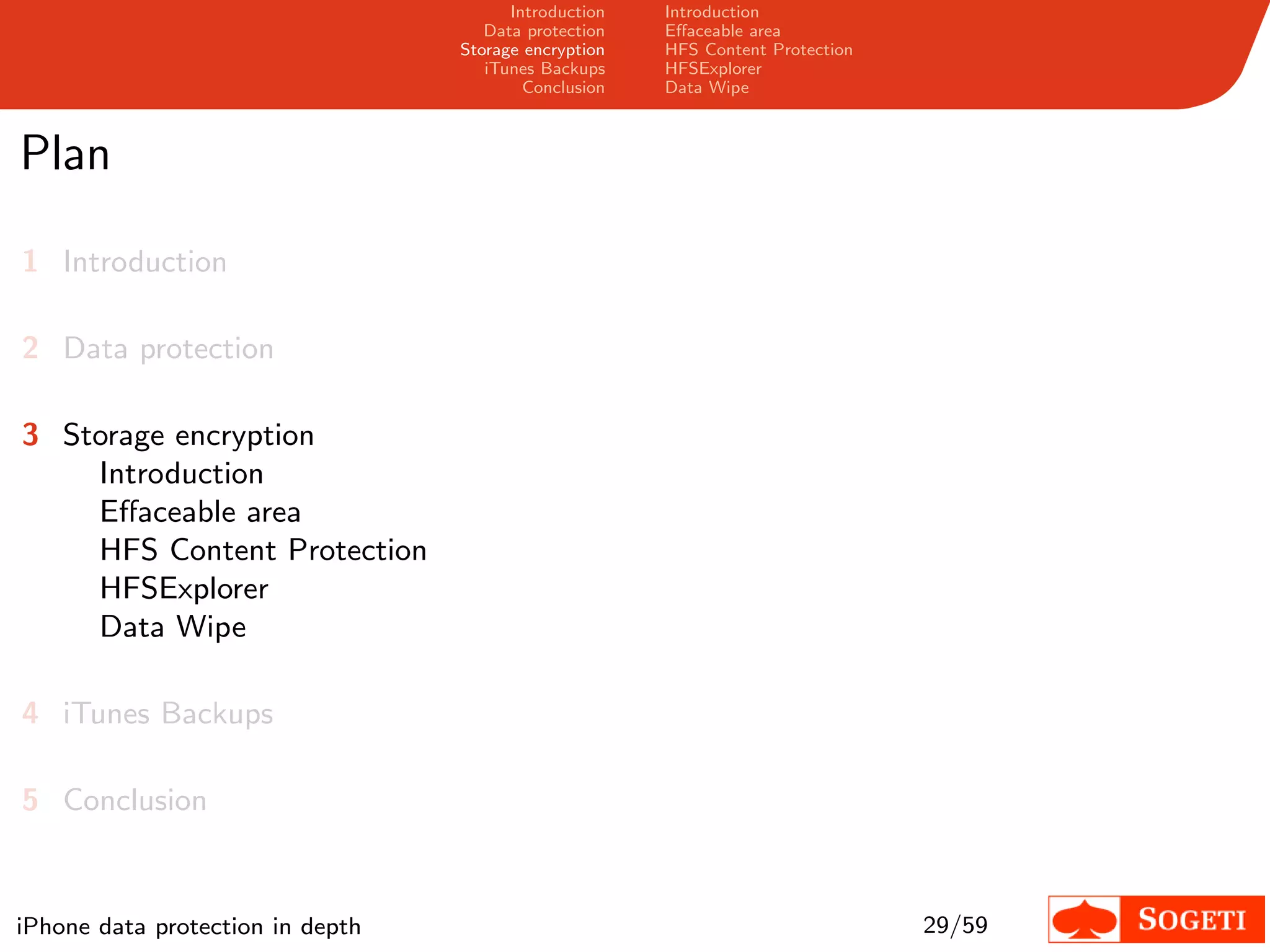 Introduction   Introduction
                                     Data protection   Eﬀaceable area
                                  Storage encryption   HFS Content Protection
                                     iTunes Backups    HFSExplorer
                                          Conclusion   Data Wipe



Plan

1 Introduction

2 Data protection

3 Storage encryption
    Introduction
    Eﬀaceable area
    HFS Content Protection
    HFSExplorer
    Data Wipe

4 iTunes Backups

5 Conclusion


iPhone data protection in depth                                                 29/59
 
