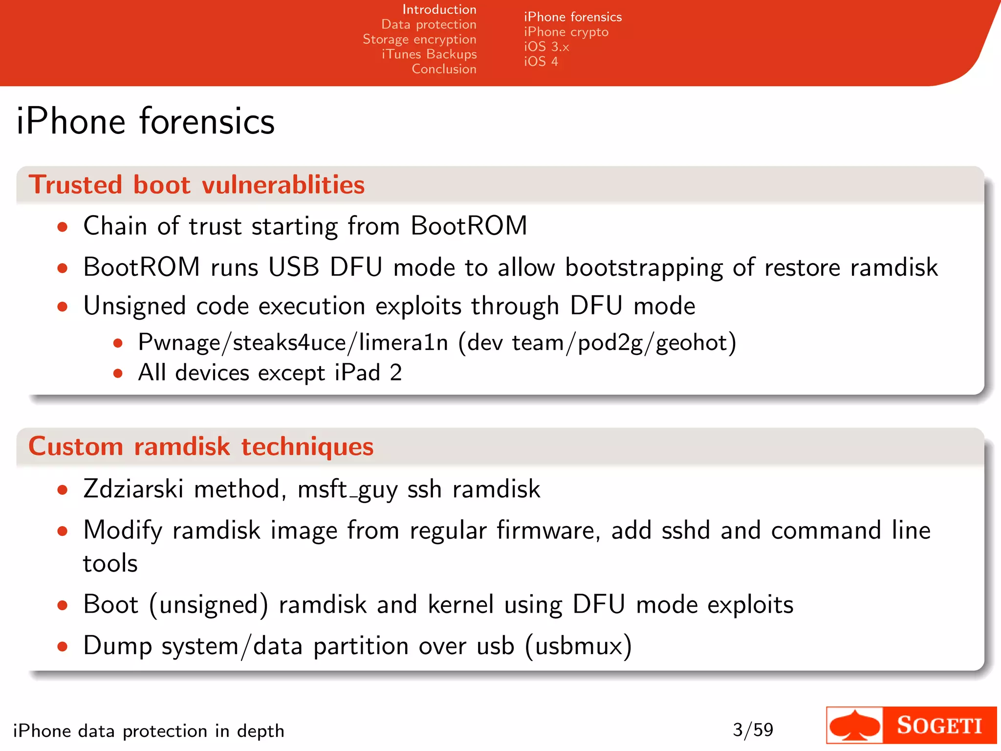 Introduction
                                                       iPhone forensics
                                     Data protection
                                                       iPhone crypto
                                  Storage encryption
                                                       iOS 3.x
                                     iTunes Backups
                                                       iOS 4
                                          Conclusion



iPhone forensics
 Trusted boot vulnerablities
   • Chain of trust starting from BootROM
    • BootROM runs USB DFU mode to allow bootstrapping of restore ramdisk
    • Unsigned code execution exploits through DFU mode
           • Pwnage/steaks4uce/limera1n (dev team/pod2g/geohot)
           • All devices except iPad 2


 Custom ramdisk techniques
    • Zdziarski method, msft guy ssh ramdisk
    • Modify ramdisk image from regular ﬁrmware, add sshd and command line
       tools
    • Boot (unsigned) ramdisk and kernel using DFU mode exploits
    • Dump system/data partition over usb (usbmux)


iPhone data protection in depth                                           3/59
 