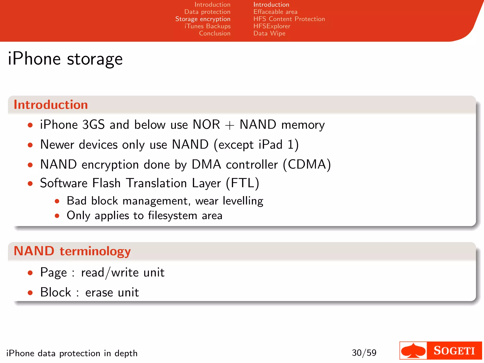 Introduction   Introduction
                                     Data protection   Eﬀaceable area
                                  Storage encryption   HFS Content Protection
                                     iTunes Backups    HFSExplorer
                                          Conclusion   Data Wipe



iPhone storage

 Introduction
   • iPhone 3GS and below use NOR + NAND memory
    • Newer devices only use NAND (except iPad 1)
    • NAND encryption done by DMA controller (CDMA)
    • Software Flash Translation Layer (FTL)
        • Bad block management, wear levelling
        • Only applies to ﬁlesystem area


 NAND terminology
    • Page : read/write unit
    • Block : erase unit




iPhone data protection in depth                                                 30/59
 