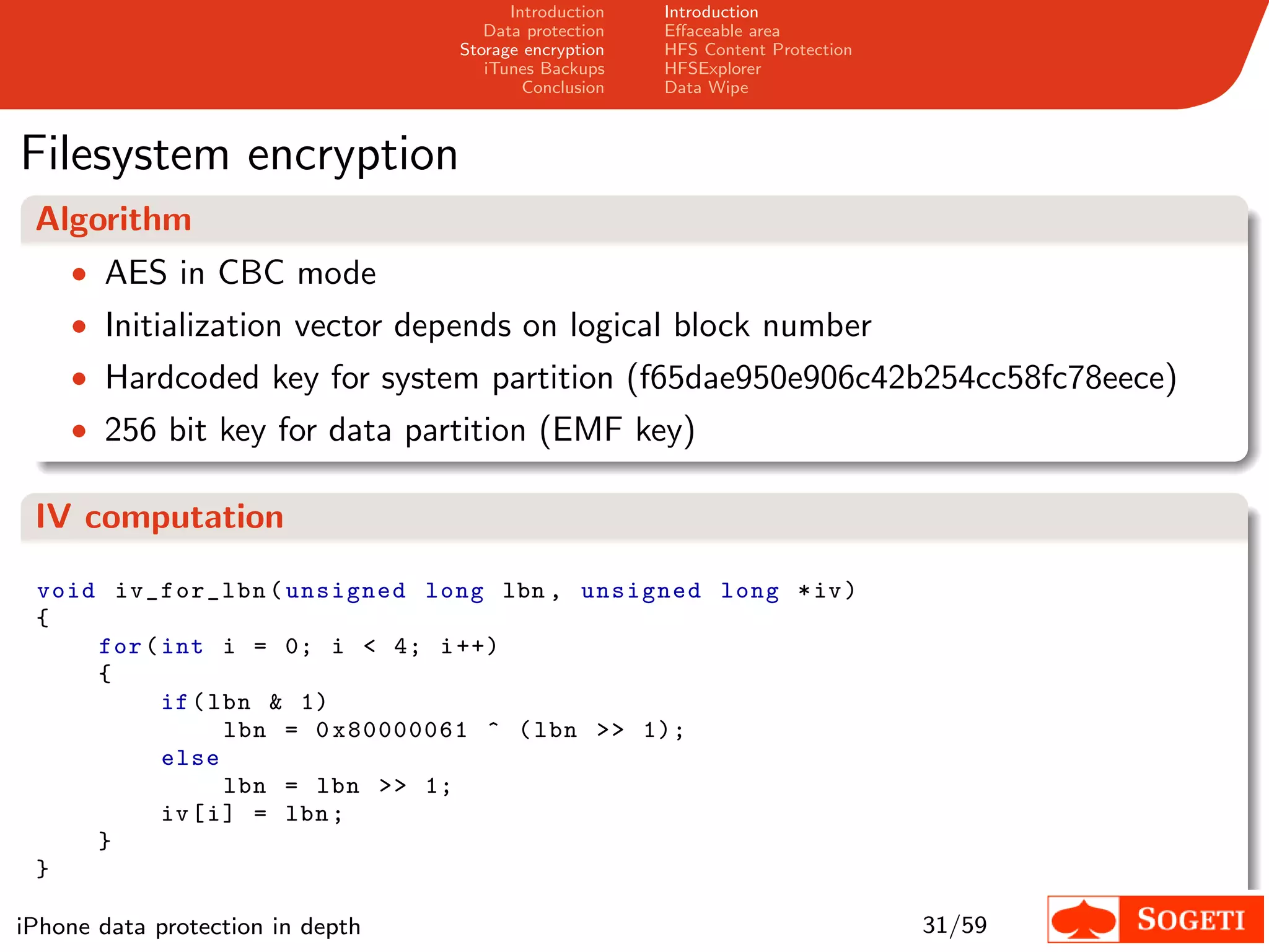 Introduction   Introduction
                                     Data protection   Eﬀaceable area
                                  Storage encryption   HFS Content Protection
                                     iTunes Backups    HFSExplorer
                                          Conclusion   Data Wipe



Filesystem encryption
 Algorithm
    • AES in CBC mode
    • Initialization vector depends on logical block number
    • Hardcoded key for system partition (f65dae950e906c42b254cc58fc78eece)
    • 256 bit key for data partition (EMF key)

 IV computation

 void iv_for_lbn ( unsigned long lbn , unsigned long * iv )
 {
     for ( int i = 0; i < 4; i ++)
     {
           if ( lbn & 1)
                  lbn = 0 x80000061 ^ ( lbn >> 1);
           else
                  lbn = lbn >> 1;
           iv [ i ] = lbn ;
     }
 }

iPhone data protection in depth                                                 31/59
 