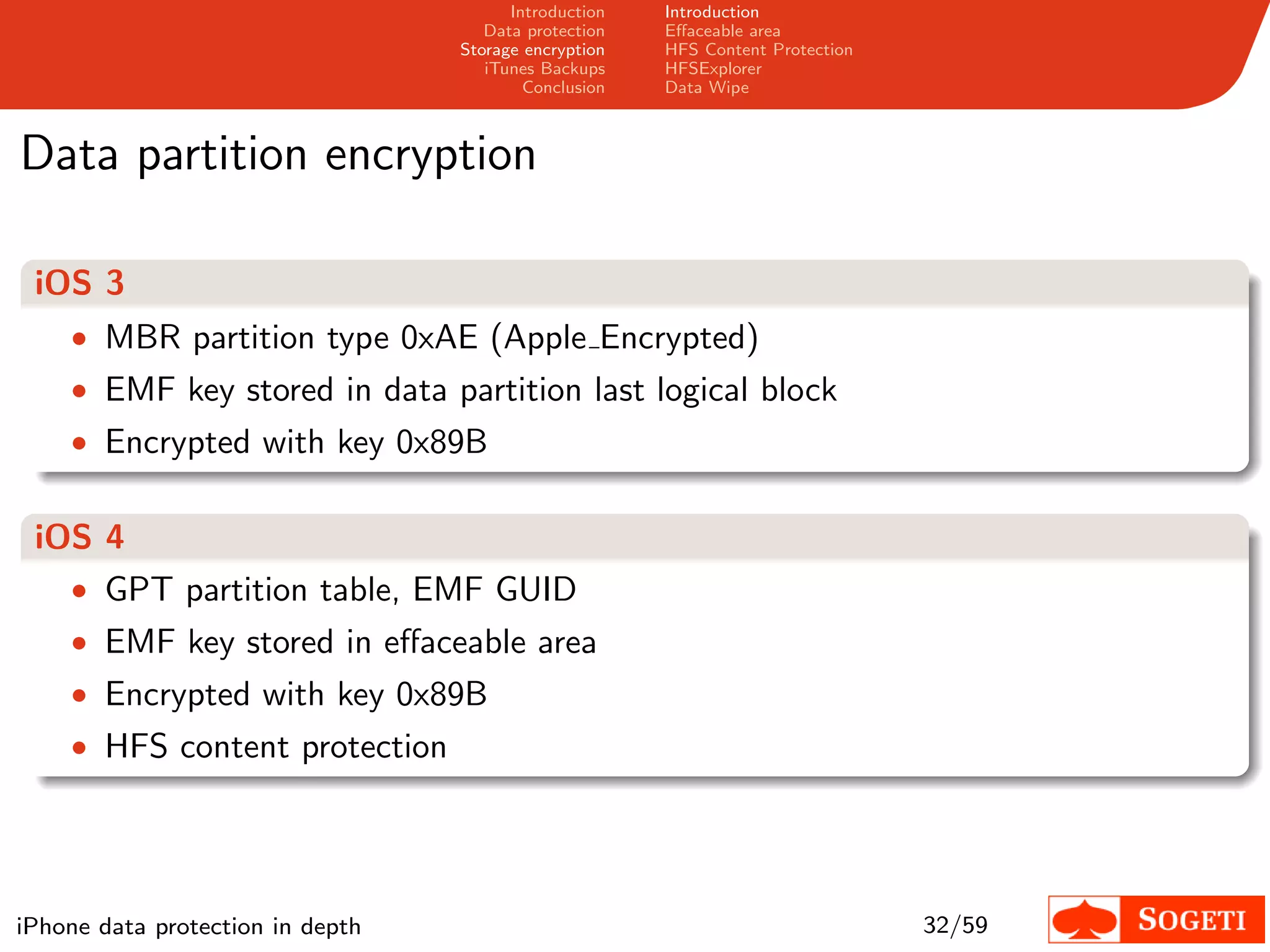Introduction   Introduction
                                     Data protection   Eﬀaceable area
                                  Storage encryption   HFS Content Protection
                                     iTunes Backups    HFSExplorer
                                          Conclusion   Data Wipe



Data partition encryption

 iOS 3
    • MBR partition type 0xAE (Apple Encrypted)
    • EMF key stored in data partition last logical block
    • Encrypted with key 0x89B


 iOS 4
   • GPT partition table, EMF GUID
    • EMF key stored in eﬀaceable area
    • Encrypted with key 0x89B
    • HFS content protection




iPhone data protection in depth                                                 32/59
 