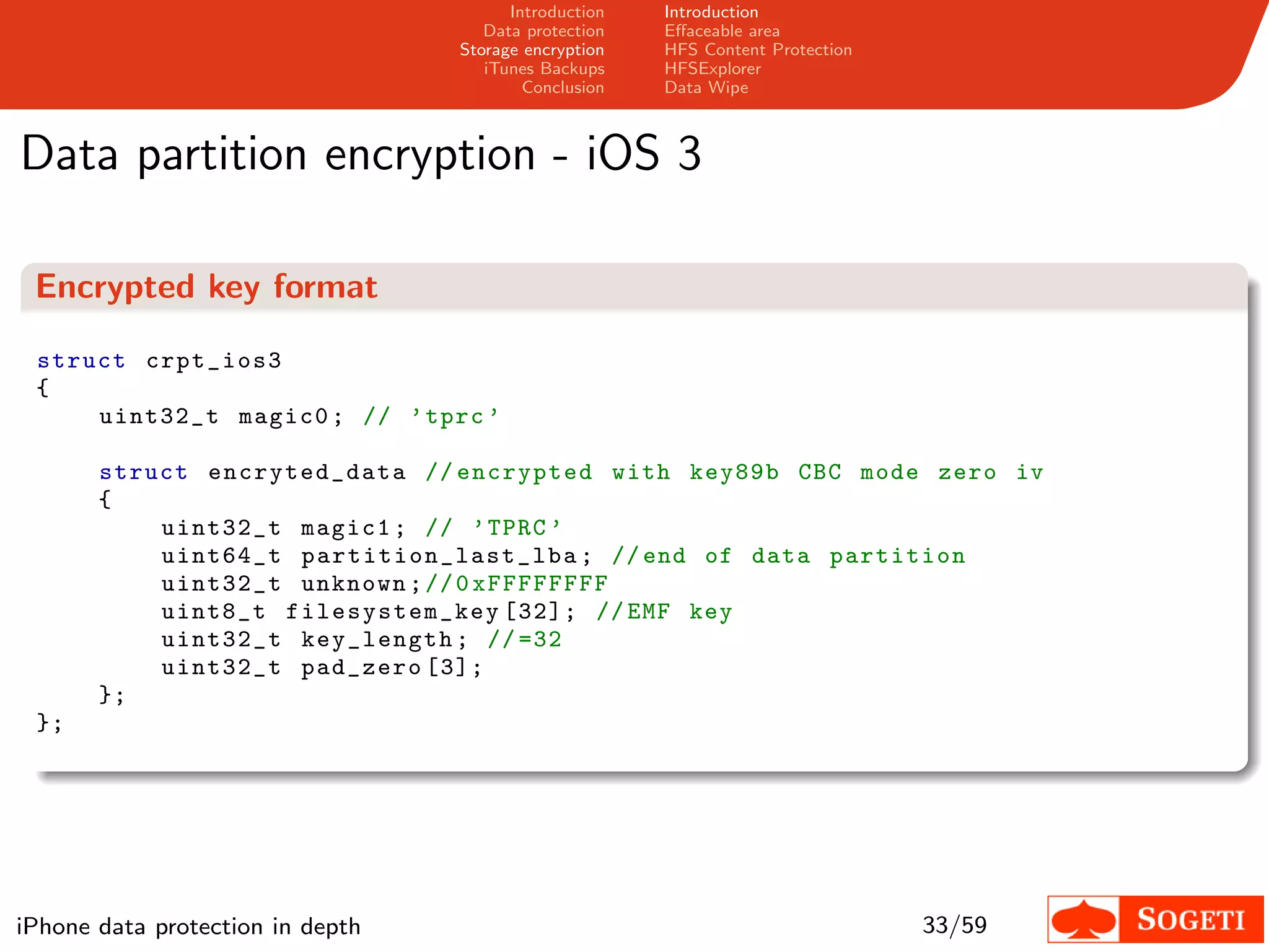 Introduction   Introduction
                                     Data protection   Eﬀaceable area
                                  Storage encryption   HFS Content Protection
                                     iTunes Backups    HFSExplorer
                                          Conclusion   Data Wipe



Data partition encryption - iOS 3

 Encrypted key format

 struct crpt_ios3
 {
     uint32_t magic0 ; // ’ tprc ’

       struct encryted_data // encrypted with key89b CBC mode zero iv
       {
           uint32_t magic1 ; // ’ TPRC ’
           uint64_t p a rt i t i on _ l a s t _ l b a ; // end of data partition
           uint32_t unknown ; // 0 xFFFFFFFF
           uint8_t filesystem _key [32]; // EMF key
           uint32_t key_length ; // =32
           uint32_t pad_zero [3];
       };
 };




iPhone data protection in depth                                                 33/59
 