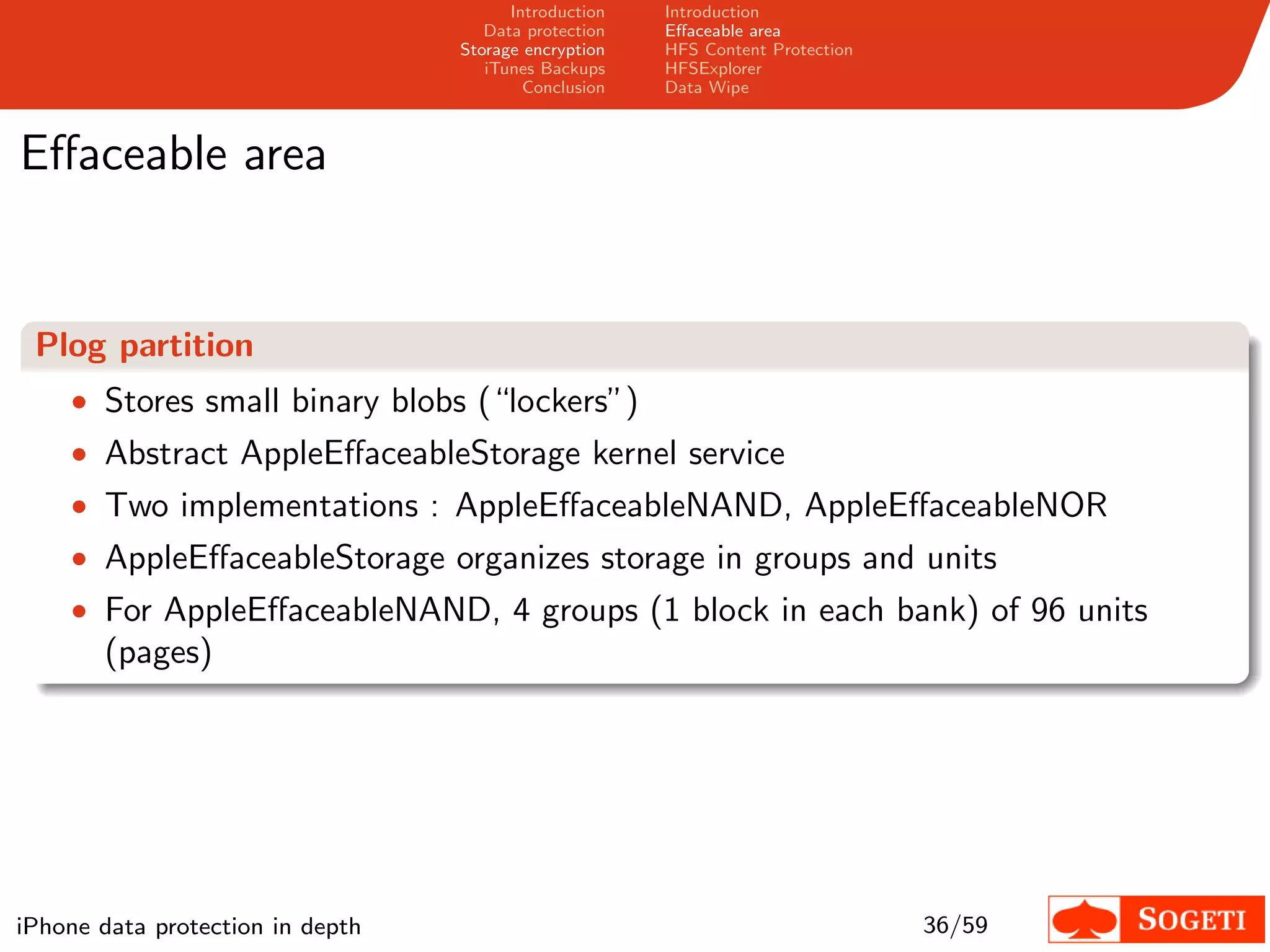 Introduction   Introduction
                                     Data protection   Eﬀaceable area
                                  Storage encryption   HFS Content Protection
                                     iTunes Backups    HFSExplorer
                                          Conclusion   Data Wipe



Eﬀaceable area


 Plog partition
    • Stores small binary blobs (“lockers”)
    • Abstract AppleEﬀaceableStorage kernel service
    • Two implementations : AppleEﬀaceableNAND, AppleEﬀaceableNOR
    • AppleEﬀaceableStorage organizes storage in groups and units
    • For AppleEﬀaceableNAND, 4 groups (1 block in each bank) of 96 units
       (pages)




iPhone data protection in depth                                                 36/59
 