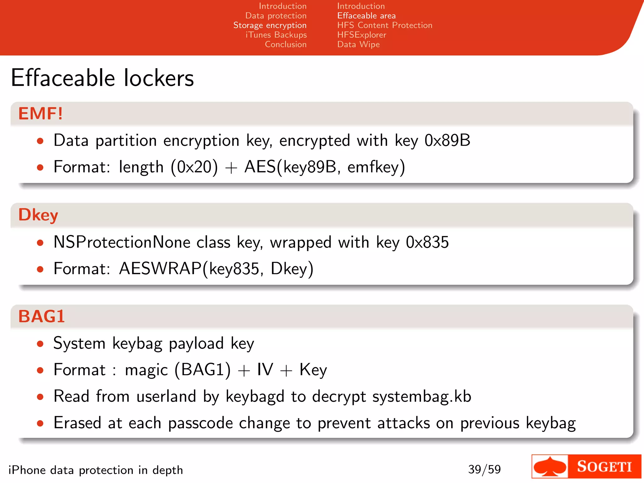 Introduction   Introduction
                                     Data protection   Eﬀaceable area
                                  Storage encryption   HFS Content Protection
                                     iTunes Backups    HFSExplorer
                                          Conclusion   Data Wipe



Eﬀaceable lockers
 EMF!
  • Data partition encryption key, encrypted with key 0x89B
    • Format: length (0x20) + AES(key89B, emfkey)


 Dkey
    • NSProtectionNone class key, wrapped with key 0x835
    • Format: AESWRAP(key835, Dkey)


 BAG1
  • System keybag payload key
    • Format : magic (BAG1) + IV + Key
    • Read from userland by keybagd to decrypt systembag.kb
    • Erased at each passcode change to prevent attacks on previous keybag

iPhone data protection in depth                                                 39/59
 