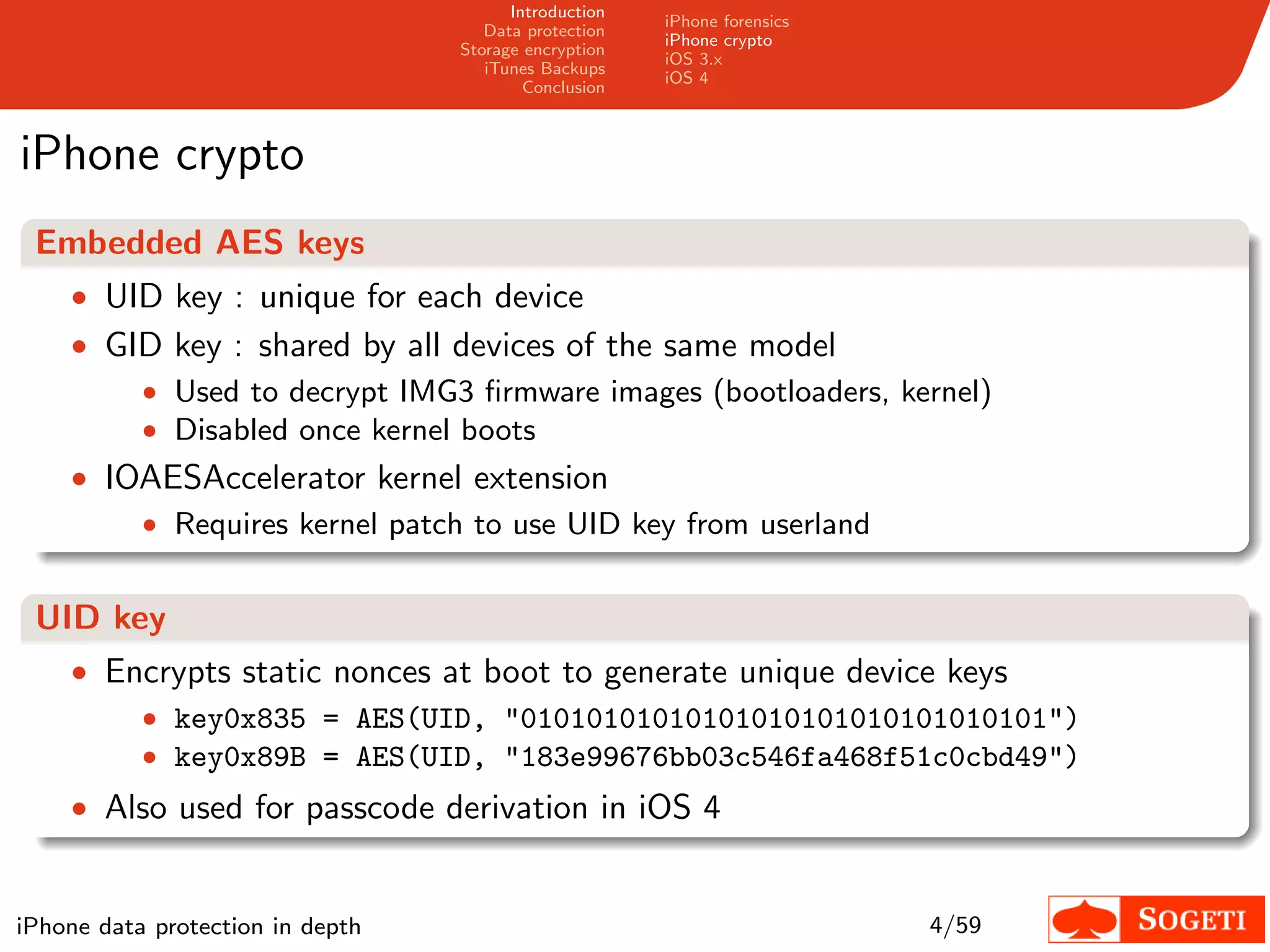 Introduction
                                                       iPhone forensics
                                     Data protection
                                                       iPhone crypto
                                  Storage encryption
                                                       iOS 3.x
                                     iTunes Backups
                                                       iOS 4
                                          Conclusion



iPhone crypto
 Embedded AES keys
    • UID key : unique for each device
    • GID key : shared by all devices of the same model
        • Used to decrypt IMG3 ﬁrmware images (bootloaders, kernel)
        • Disabled once kernel boots
    • IOAESAccelerator kernel extension
           • Requires kernel patch to use UID key from userland


 UID key
    • Encrypts static nonces at boot to generate unique device keys
        • key0x835 = AES(UID, "01010101010101010101010101010101")
        • key0x89B = AES(UID, "183e99676bb03c546fa468f51c0cbd49")
    • Also used for passcode derivation in iOS 4


iPhone data protection in depth                                           4/59
 