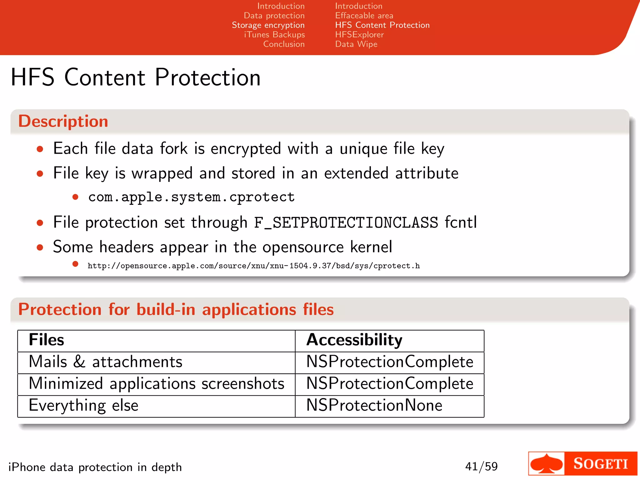 Introduction      Introduction
                                                 Data protection      Eﬀaceable area
                                              Storage encryption      HFS Content Protection
                                                 iTunes Backups       HFSExplorer
                                                      Conclusion      Data Wipe



HFS Content Protection
 Description
    • Each ﬁle data fork is encrypted with a unique ﬁle key
    • File key is wrapped and stored in an extended attribute
         • com.apple.system.cprotect
    • File protection set through F_SETPROTECTIONCLASS fcntl
    • Some headers appear in the opensource kernel
           •   http://opensource.apple.com/source/xnu/xnu- 1504.9.37/bsd/sys/cprotect.h




 Protection for build-in applications ﬁles
   Files                                                           Accessibility
   Mails & attachments                                             NSProtectionComplete
   Minimized applications screenshots                              NSProtectionComplete
   Everything else                                                 NSProtectionNone


iPhone data protection in depth                                                                41/59
 