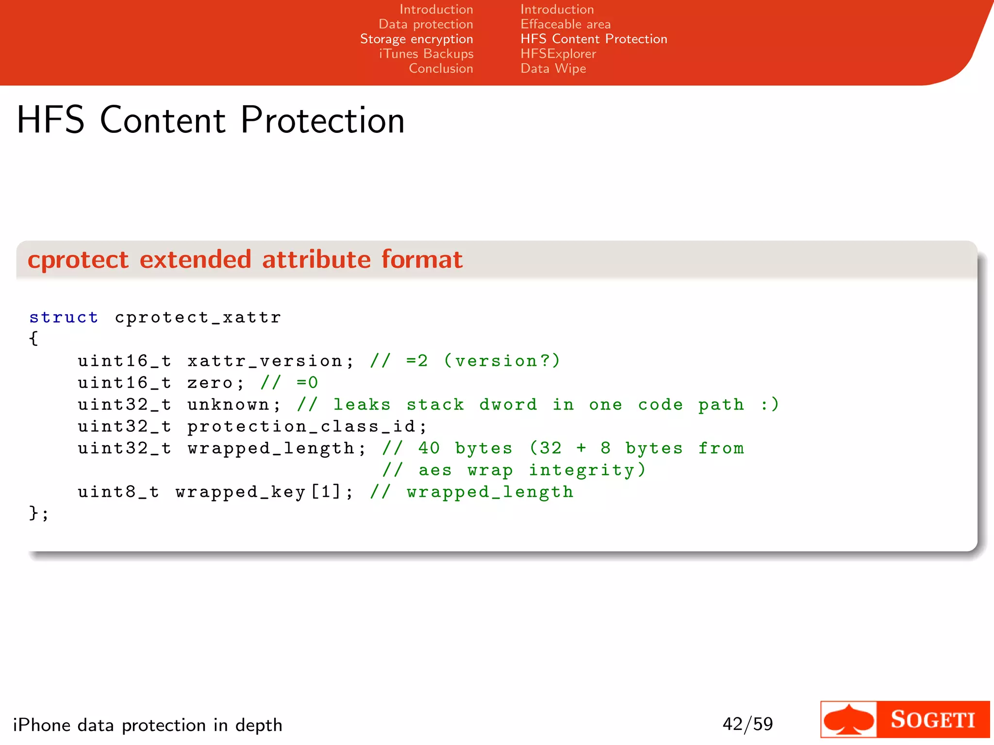 Introduction   Introduction
                                     Data protection   Eﬀaceable area
                                  Storage encryption   HFS Content Protection
                                     iTunes Backups    HFSExplorer
                                          Conclusion   Data Wipe



HFS Content Protection


 cprotect extended attribute format

 struct cprot ect_xattr
 {
     uint16_t xattr_version ; // =2 ( version ?)
     uint16_t zero ; // =0
     uint32_t unknown ; // leaks stack dword in one code path :)
     uint32_t p r ot e c t i o n _ c l a s s _ i d ;
     uint32_t wrap ped_leng th ; // 40 bytes (32 + 8 bytes from
                                             // aes wrap integrity )
     uint8_t wrapped_key [1]; // wrap ped_leng th
 };




iPhone data protection in depth                                                 42/59
 