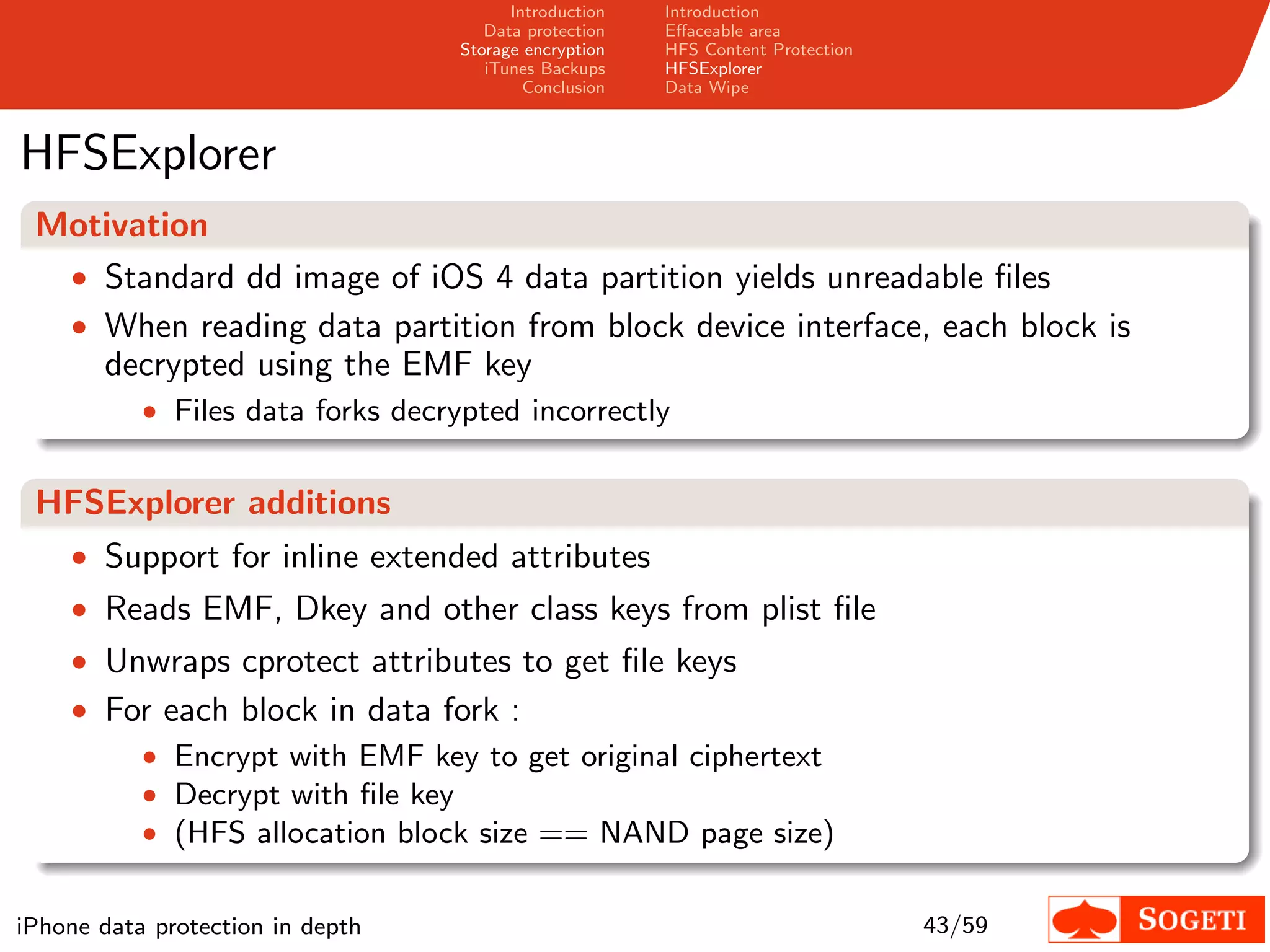 Introduction   Introduction
                                      Data protection   Eﬀaceable area
                                   Storage encryption   HFS Content Protection
                                      iTunes Backups    HFSExplorer
                                           Conclusion   Data Wipe



HFSExplorer
 Motivation
  • Standard dd image of iOS 4 data partition yields unreadable ﬁles
  • When reading data partition from block device interface, each block is
    decrypted using the EMF key
           • Files data forks decrypted incorrectly


 HFSExplorer additions
    • Support for inline extended attributes
    • Reads EMF, Dkey and other class keys from plist ﬁle
    • Unwraps cprotect attributes to get ﬁle keys
    • For each block in data fork :
        • Encrypt with EMF key to get original ciphertext
        • Decrypt with ﬁle key
        • (HFS allocation block size == NAND page size)


iPhone data protection in depth                                                  43/59
 