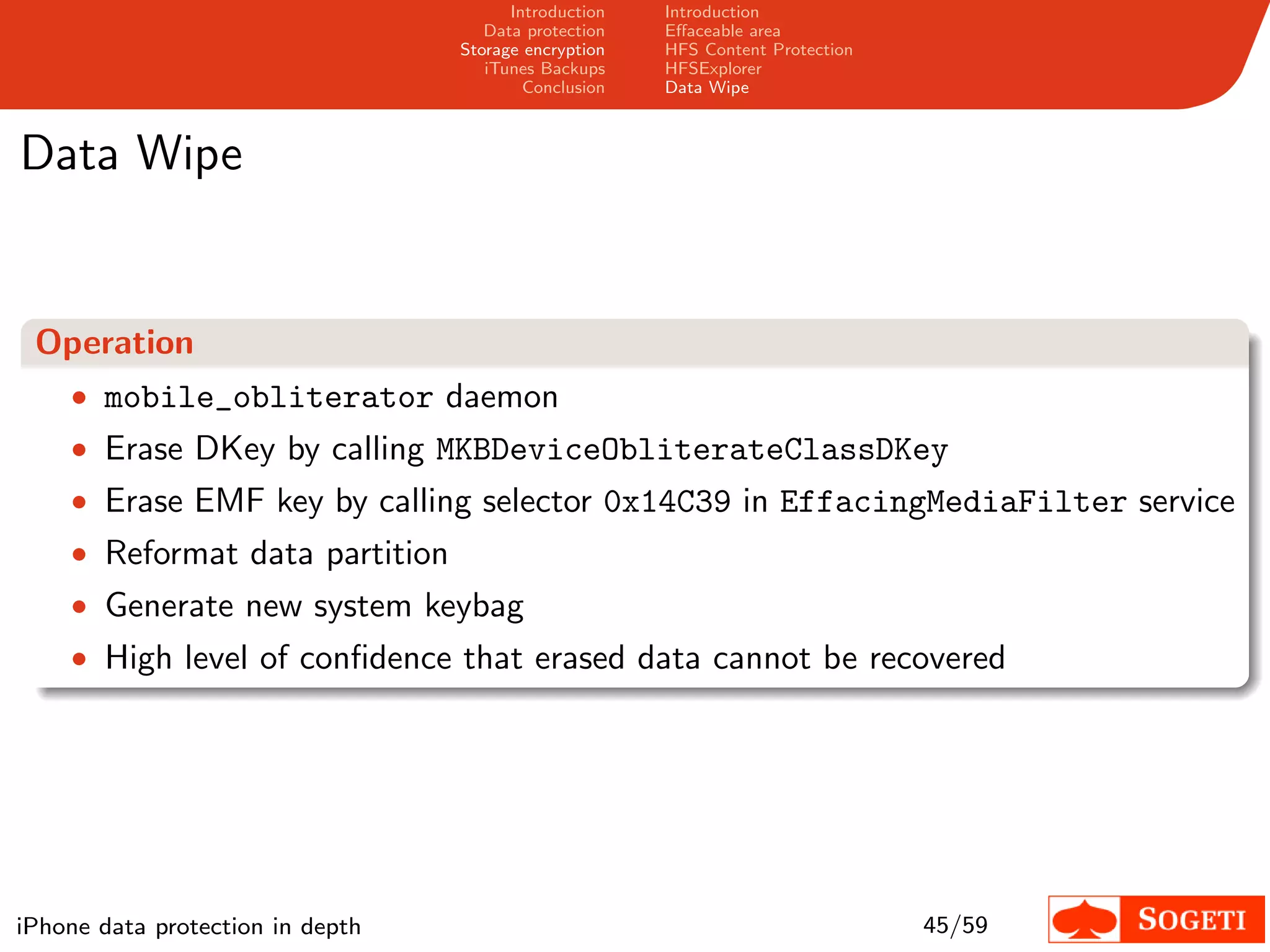 Introduction   Introduction
                                     Data protection   Eﬀaceable area
                                  Storage encryption   HFS Content Protection
                                     iTunes Backups    HFSExplorer
                                          Conclusion   Data Wipe



Data Wipe


 Operation
    • mobile_obliterator daemon
    • Erase DKey by calling MKBDeviceObliterateClassDKey
    • Erase EMF key by calling selector 0x14C39 in EffacingMediaFilter service
    • Reformat data partition
    • Generate new system keybag
    • High level of conﬁdence that erased data cannot be recovered




iPhone data protection in depth                                                 45/59
 
