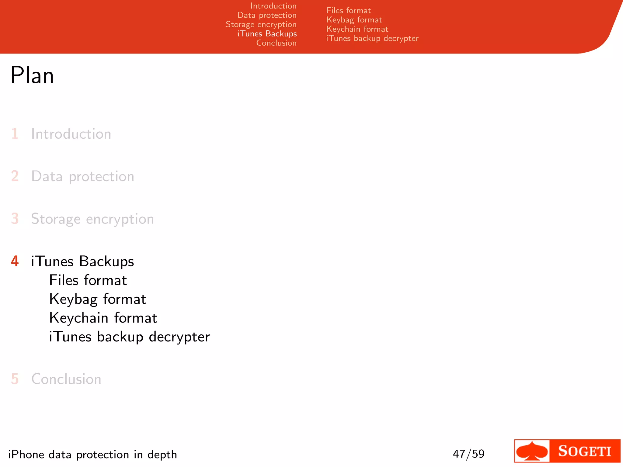 Introduction
                                                       Files format
                                     Data protection
                                                       Keybag format
                                  Storage encryption
                                                       Keychain format
                                     iTunes Backups
                                                       iTunes backup decrypter
                                          Conclusion



Plan

1 Introduction

2 Data protection

3 Storage encryption

4 iTunes Backups
     Files format
     Keybag format
     Keychain format
     iTunes backup decrypter

5 Conclusion



iPhone data protection in depth                                                  47/59
 