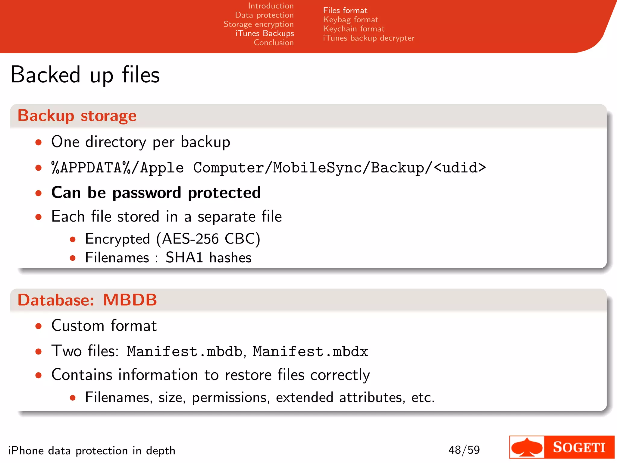 Introduction
                                                       Files format
                                     Data protection
                                                       Keybag format
                                  Storage encryption
                                                       Keychain format
                                     iTunes Backups
                                                       iTunes backup decrypter
                                          Conclusion



Backed up ﬁles
 Backup storage
    • One directory per backup
    • %APPDATA%/Apple Computer/MobileSync/Backup/<udid>
    • Can be password protected
    • Each ﬁle stored in a separate ﬁle
           • Encrypted (AES-256 CBC)
           • Filenames : SHA1 hashes


 Database: MBDB
  • Custom format
    • Two ﬁles: Manifest.mbdb, Manifest.mbdx
    • Contains information to restore ﬁles correctly
        • Filenames, size, permissions, extended attributes, etc.


iPhone data protection in depth                                                  48/59
 