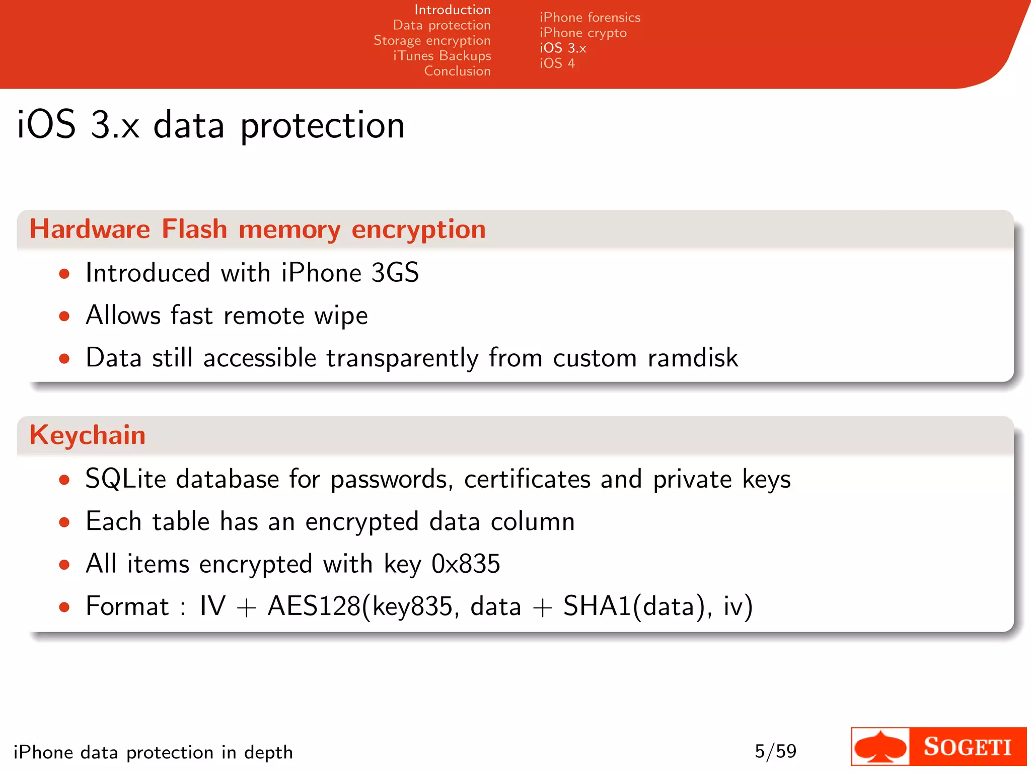 Introduction
                                                       iPhone forensics
                                     Data protection
                                                       iPhone crypto
                                  Storage encryption
                                                       iOS 3.x
                                     iTunes Backups
                                                       iOS 4
                                          Conclusion



iOS 3.x data protection

 Hardware Flash memory encryption
    • Introduced with iPhone 3GS
    • Allows fast remote wipe
    • Data still accessible transparently from custom ramdisk


 Keychain
    • SQLite database for passwords, certiﬁcates and private keys
    • Each table has an encrypted data column
    • All items encrypted with key 0x835
    • Format : IV + AES128(key835, data + SHA1(data), iv)




iPhone data protection in depth                                           5/59
 