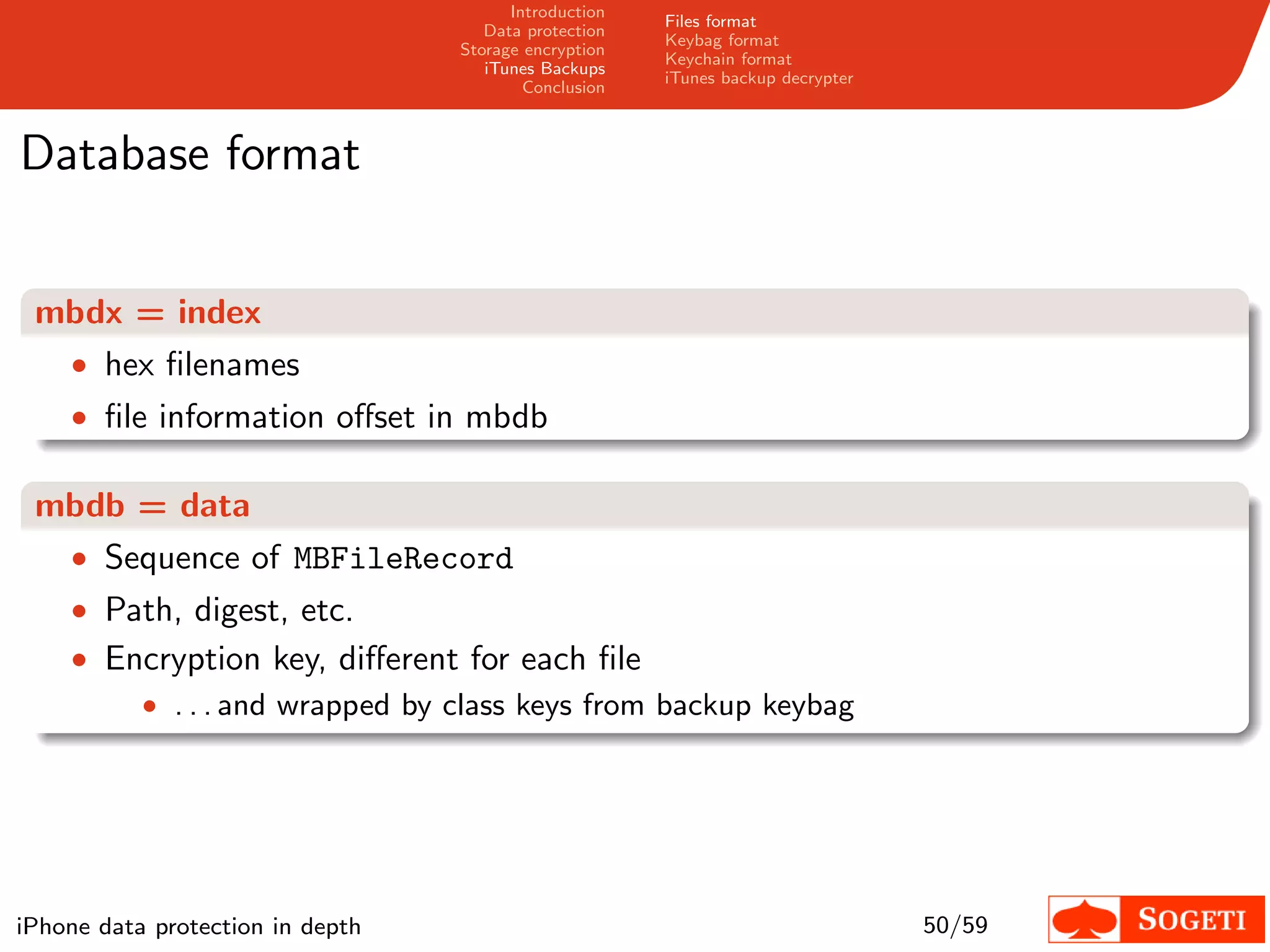 Introduction
                                                       Files format
                                     Data protection
                                                       Keybag format
                                  Storage encryption
                                                       Keychain format
                                     iTunes Backups
                                                       iTunes backup decrypter
                                          Conclusion



Database format


 mbdx = index
  • hex ﬁlenames
    • ﬁle information oﬀset in mbdb

 mbdb = data
  • Sequence of MBFileRecord
    • Path, digest, etc.
    • Encryption key, diﬀerent for each ﬁle
        • . . . and wrapped by class keys from backup keybag




iPhone data protection in depth                                                  50/59
 