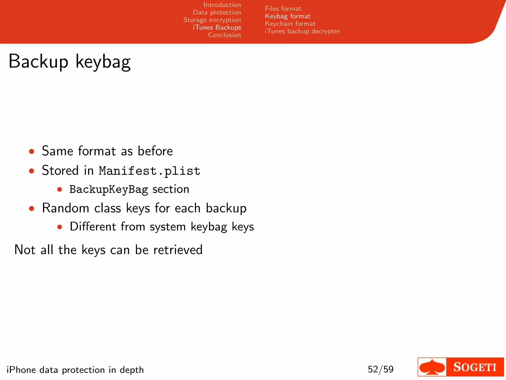 Introduction
                                                       Files format
                                     Data protection
                                                       Keybag format
                                  Storage encryption
                                                       Keychain format
                                     iTunes Backups
                                                       iTunes backup decrypter
                                          Conclusion



Backup keybag



    • Same format as before
    • Stored in Manifest.plist
        • BackupKeyBag section
    • Random class keys for each backup
        • Diﬀerent from system keybag keys

 Not all the keys can be retrieved




iPhone data protection in depth                                                  52/59
 