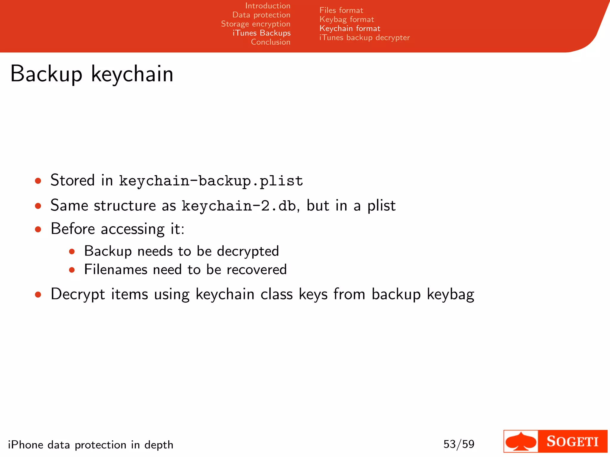 Introduction
                                                       Files format
                                     Data protection
                                                       Keybag format
                                  Storage encryption
                                                       Keychain format
                                     iTunes Backups
                                                       iTunes backup decrypter
                                          Conclusion



Backup keychain



    • Stored in keychain-backup.plist
    • Same structure as keychain-2.db, but in a plist
    • Before accessing it:
        • Backup needs to be decrypted
        • Filenames need to be recovered
    • Decrypt items using keychain class keys from backup keybag




iPhone data protection in depth                                                  53/59
 