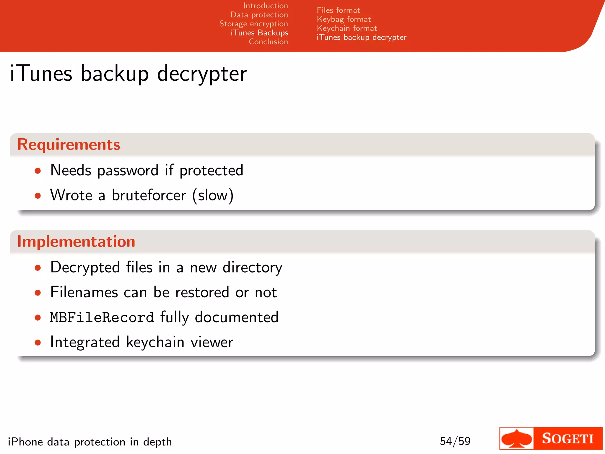Introduction
                                                       Files format
                                     Data protection
                                                       Keybag format
                                  Storage encryption
                                                       Keychain format
                                     iTunes Backups
                                                       iTunes backup decrypter
                                          Conclusion



iTunes backup decrypter

 Requirements
    • Needs password if protected
    • Wrote a bruteforcer (slow)


 Implementation
    • Decrypted ﬁles in a new directory
    • Filenames can be restored or not
    • MBFileRecord fully documented
    • Integrated keychain viewer




iPhone data protection in depth                                                  54/59
 