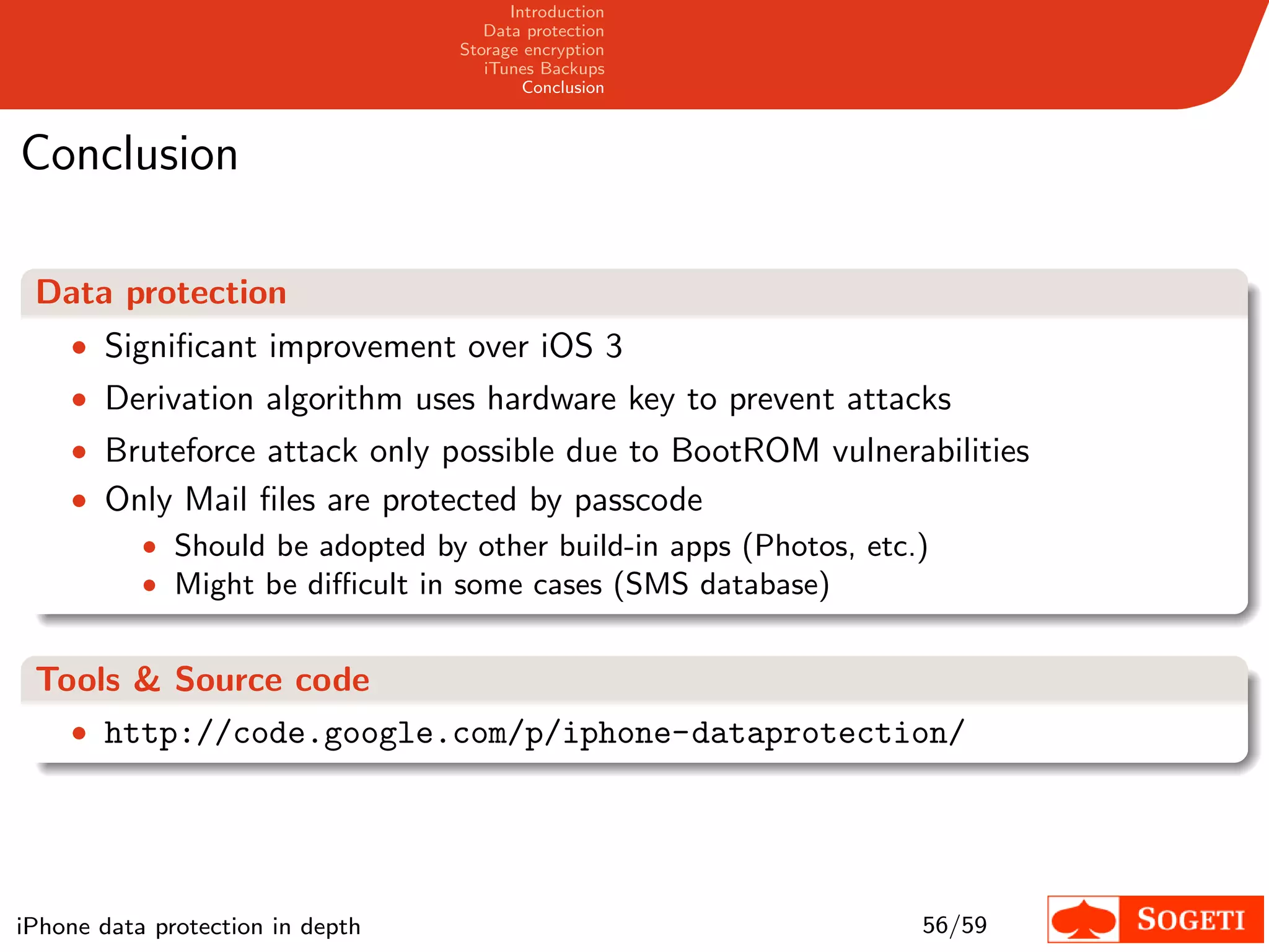 Introduction
                                     Data protection
                                  Storage encryption
                                     iTunes Backups
                                          Conclusion



Conclusion

 Data protection
    • Signiﬁcant improvement over iOS 3
    • Derivation algorithm uses hardware key to prevent attacks
    • Bruteforce attack only possible due to BootROM vulnerabilities
    • Only Mail ﬁles are protected by passcode
        • Should be adopted by other build-in apps (Photos, etc.)
        • Might be diﬃcult in some cases (SMS database)


 Tools & Source code
   • http://code.google.com/p/iphone-dataprotection/




iPhone data protection in depth                                 56/59
 