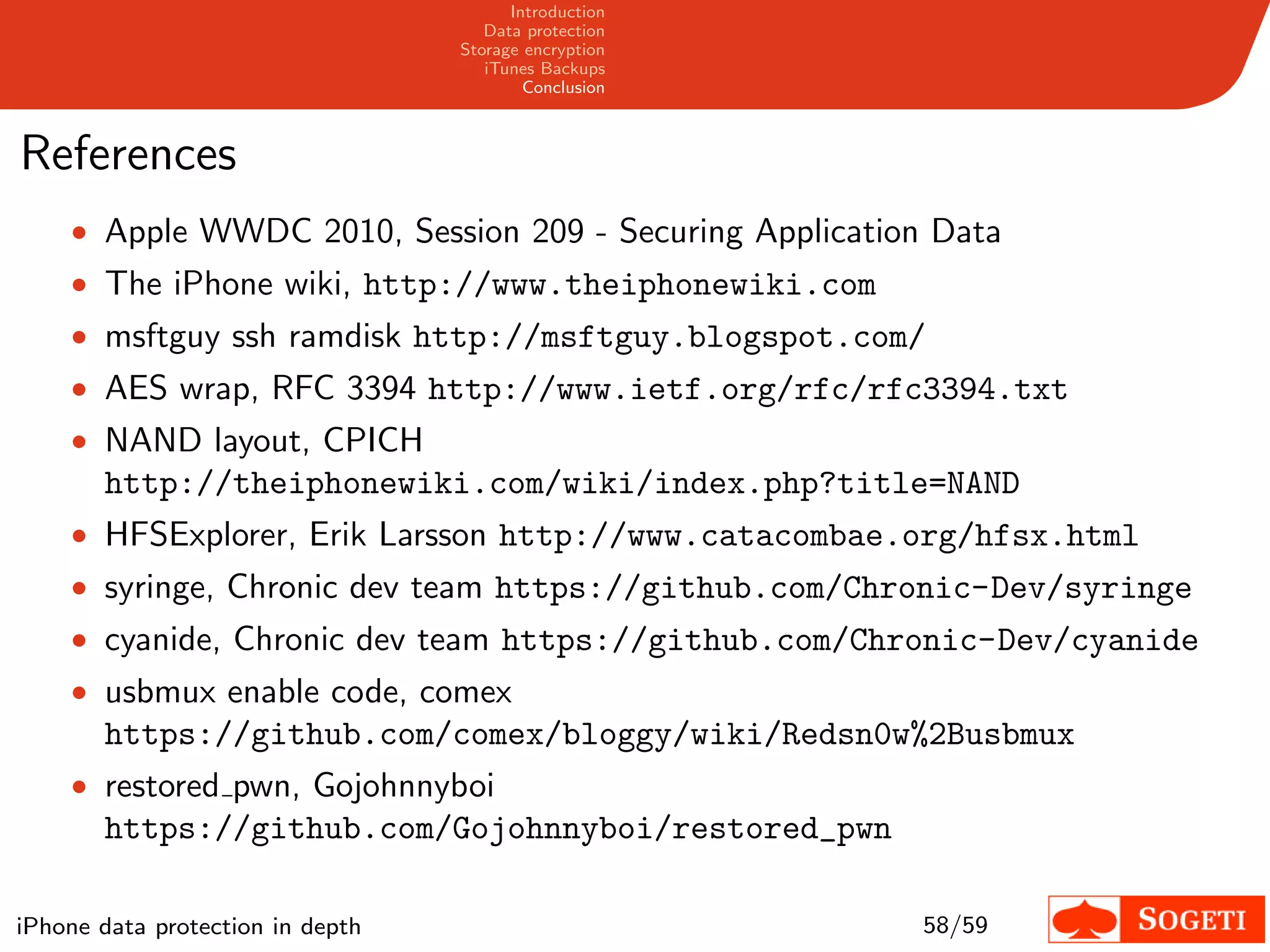 Introduction
                                     Data protection
                                  Storage encryption
                                     iTunes Backups
                                          Conclusion



References
    • Apple WWDC 2010, Session 209 - Securing Application Data
    • The iPhone wiki, http://www.theiphonewiki.com
    • msftguy ssh ramdisk http://msftguy.blogspot.com/
    • AES wrap, RFC 3394 http://www.ietf.org/rfc/rfc3394.txt
    • NAND layout, CPICH
       http://theiphonewiki.com/wiki/index.php?title=NAND
    • HFSExplorer, Erik Larsson http://www.catacombae.org/hfsx.html
    • syringe, Chronic dev team https://github.com/Chronic-Dev/syringe
    • cyanide, Chronic dev team https://github.com/Chronic-Dev/cyanide
    • usbmux enable code, comex
       https://github.com/comex/bloggy/wiki/Redsn0w%2Busbmux
    • restored pwn, Gojohnnyboi
       https://github.com/Gojohnnyboi/restored_pwn

iPhone data protection in depth                          58/59
 