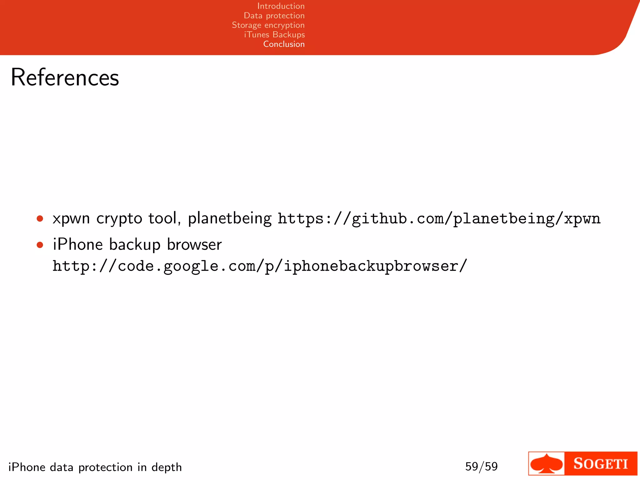 Introduction
                                     Data protection
                                  Storage encryption
                                     iTunes Backups
                                          Conclusion



References




    • xpwn crypto tool, planetbeing https://github.com/planetbeing/xpwn
    • iPhone backup browser
       http://code.google.com/p/iphonebackupbrowser/




iPhone data protection in depth                        59/59
 