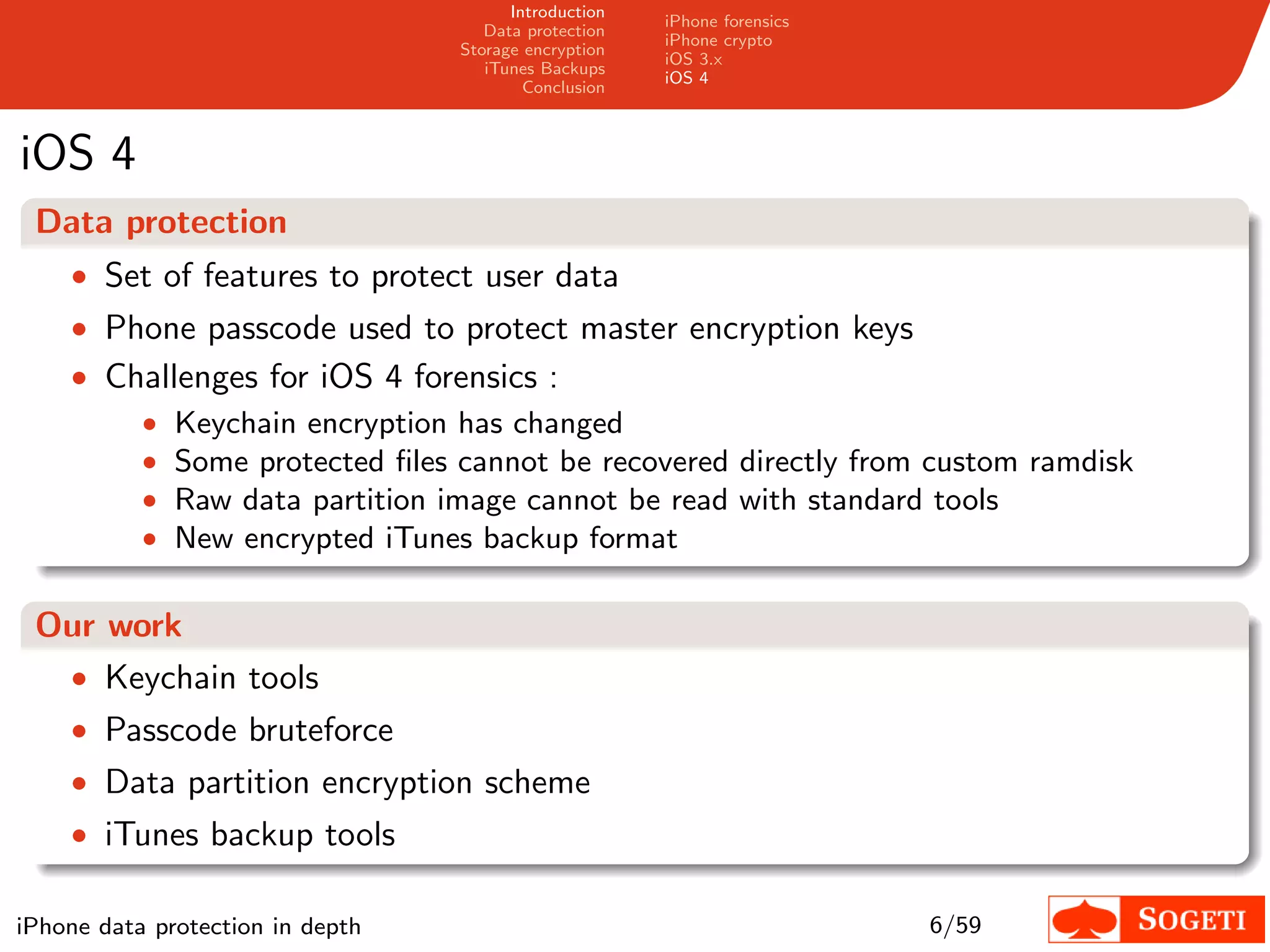 Introduction
                                                        iPhone forensics
                                      Data protection
                                                        iPhone crypto
                                   Storage encryption
                                                        iOS 3.x
                                      iTunes Backups
                                                        iOS 4
                                           Conclusion



iOS 4
 Data protection
    • Set of features to protect user data
    • Phone passcode used to protect master encryption keys
    • Challenges for iOS 4 forensics :
           •   Keychain encryption has changed
           •   Some protected ﬁles cannot be recovered directly from custom ramdisk
           •   Raw data partition image cannot be read with standard tools
           •   New encrypted iTunes backup format

 Our work
  • Keychain tools
  • Passcode bruteforce
    • Data partition encryption scheme
    • iTunes backup tools

iPhone data protection in depth                                            6/59
 