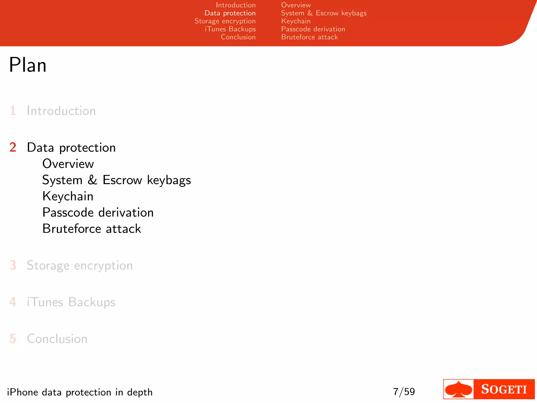 Introduction   Overview
                                     Data protection   System & Escrow keybags
                                  Storage encryption   Keychain
                                     iTunes Backups    Passcode derivation
                                          Conclusion   Bruteforce attack



Plan

1 Introduction

2 Data protection
    Overview
    System & Escrow keybags
    Keychain
    Passcode derivation
    Bruteforce attack

3 Storage encryption

4 iTunes Backups

5 Conclusion


iPhone data protection in depth                                                  7/59
 