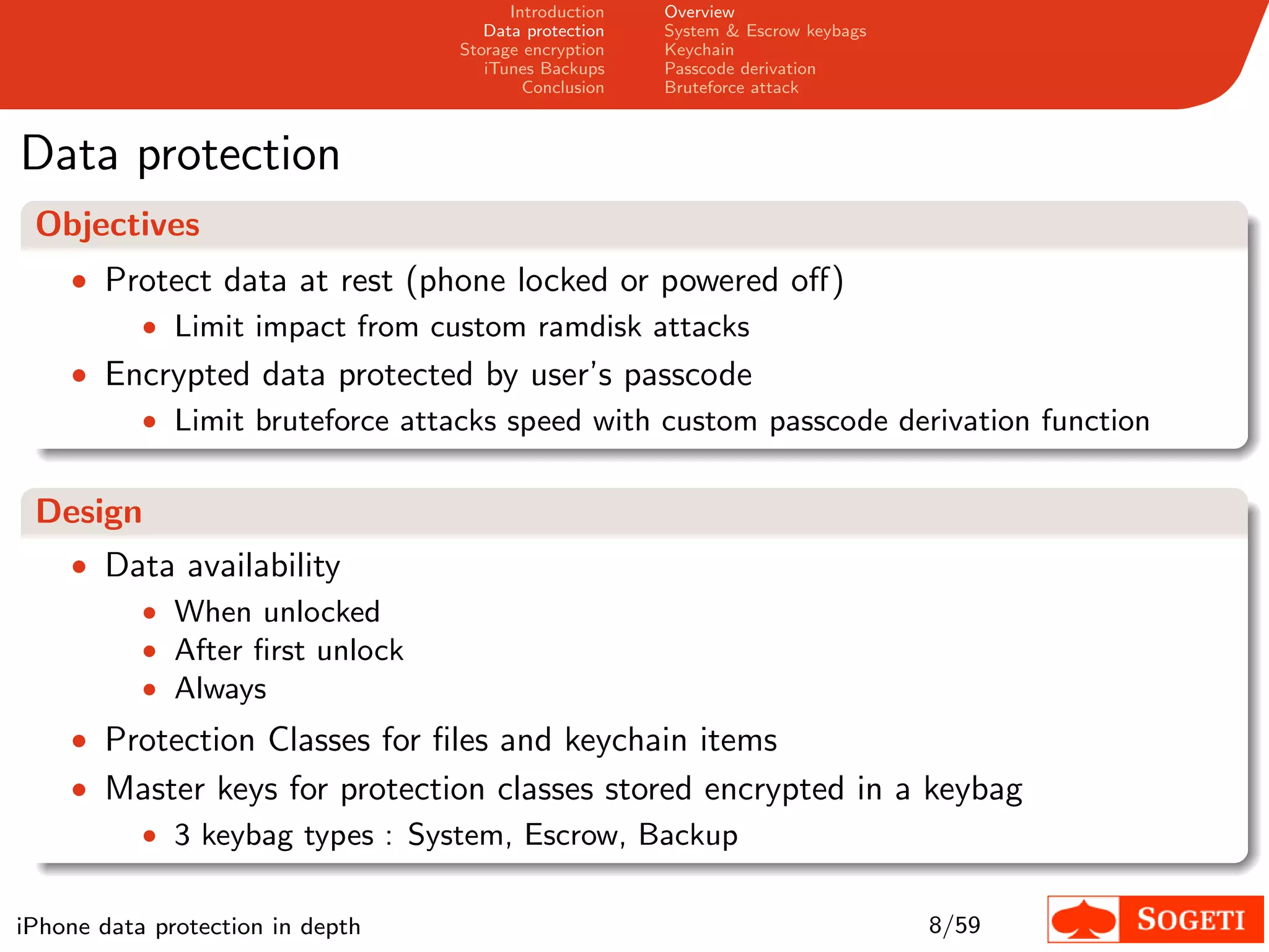 Introduction   Overview
                                     Data protection   System & Escrow keybags
                                  Storage encryption   Keychain
                                     iTunes Backups    Passcode derivation
                                          Conclusion   Bruteforce attack



Data protection
 Objectives
    • Protect data at rest (phone locked or powered oﬀ)
        • Limit impact from custom ramdisk attacks
    • Encrypted data protected by user’s passcode
           • Limit bruteforce attacks speed with custom passcode derivation function


 Design
    • Data availability
        • When unlocked
        • After ﬁrst unlock
        • Always
    • Protection Classes for ﬁles and keychain items
    • Master keys for protection classes stored encrypted in a keybag
       • 3 keybag types : System, Escrow, Backup


iPhone data protection in depth                                                  8/59
 