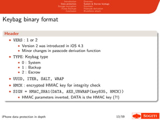 Introduction   Overview
                                     Data protection   System & Escrow keybags
                                  Storage encryption   Keychain
                                     iTunes Backups    Passcode derivation
                                          Conclusion   Bruteforce attack



Keybag binary format

 Header
  • VERS : 1 or 2
           • Version 2 was introduced in iOS 4.3
           • Minor changes in passcode derivation function
    • TYPE: Keybag type
        • 0 : System
        • 1 : Backup
        • 2 : Escrow
    • UUID, ITER, SALT, WRAP
    • HMCK : encrypted HMAC key for integrity check
    • SIGN = HMAC_SHA1(DATA, AES_UNWRAP(key835, HMCK))
        • HMAC parameters inverted, DATA is the HMAC key (?!)




iPhone data protection in depth                                                  13/59
 