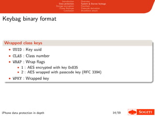 Introduction   Overview
                                     Data protection   System & Escrow keybags
                                  Storage encryption   Keychain
                                     iTunes Backups    Passcode derivation
                                          Conclusion   Bruteforce attack



Keybag binary format


 Wrapped class keys
    • UUID : Key uuid
    • CLAS : Class number
    • WRAP : Wrap ﬂags
        • 1 : AES encrypted with key 0x835
        • 2 : AES wrapped with passcode key (RFC 3394)
    • WPKY : Wrapped key




iPhone data protection in depth                                                  14/59
 