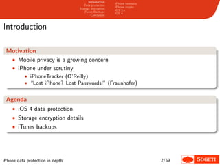 Introduction
                                                       iPhone forensics
                                     Data protection
                                                       iPhone crypto
                                  Storage encryption
                                                       iOS 3.x
                                     iTunes Backups
                                                       iOS 4
                                          Conclusion



Introduction

 Motivation
  • Mobile privacy is a growing concern
  • iPhone under scrutiny
           • iPhoneTracker (O’Reilly)
           • “Lost iPhone? Lost Passwords!” (Fraunhofer)


 Agenda
    • iOS 4 data protection
    • Storage encryption details
    • iTunes backups




iPhone data protection in depth                                           2/59
 
