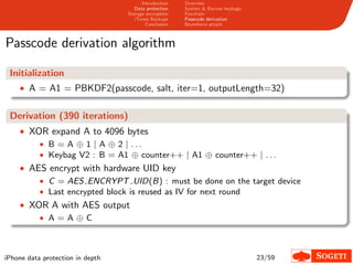 Introduction   Overview
                                     Data protection   System & Escrow keybags
                                  Storage encryption   Keychain
                                     iTunes Backups    Passcode derivation
                                          Conclusion   Bruteforce attack



Passcode derivation algorithm

 Initialization
    • A = A1 = PBKDF2(passcode, salt, iter=1, outputLength=32)


 Derivation (390 iterations)
    • XOR expand A to 4096 bytes
        • B = A ⊕ 1 | A ⊕ 2 | ...
        • Keybag V2 : B = A1 ⊕ counter++ | A1 ⊕ counter++ | . . .
    • AES encrypt with hardware UID key
           • C = AES ENCRYPT UID(B) : must be done on the target device
           • Last encrypted block is reused as IV for next round
    • XOR A with AES output
        • A=A⊕C




iPhone data protection in depth                                                  23/59
 