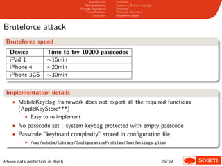 Introduction   Overview
                                      Data protection   System & Escrow keybags
                                   Storage encryption   Keychain
                                      iTunes Backups    Passcode derivation
                                           Conclusion   Bruteforce attack



Bruteforce attack
 Bruteforce speed
   Device             Time to try 10000 passcodes
   iPad 1             ∼16min
   iPhone 4           ∼20min
   iPhone 3GS         ∼30min

 Implementation details
    • MobileKeyBag framework does not export all the required functions
       (AppleKeyStore***)
           • Easy to re-implement
    • No passcode set : system keybag protected with empty passcode
    • Passcode ”keyboard complexity” stored in conﬁguration ﬁle
           • /var/mobile/Library/ConfigurationProfiles/UserSettings.plist


iPhone data protection in depth                                                   25/59
 