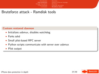 Introduction   Overview
                                     Data protection   System & Escrow keybags
                                  Storage encryption   Keychain
                                     iTunes Backups    Passcode derivation
                                          Conclusion   Bruteforce attack



Bruteforce attack - Ramdisk tools



 Custom restored daemon
   • Initializes usbmux, disables watchdog
    • Forks sshd
    • Small plist-based RPC server
    • Python scripts communicate with server over usbmux
    • Plist output




iPhone data protection in depth                                                  27/59
 