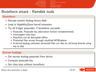 Introduction   Overview
                                     Data protection   System & Escrow keybags
                                  Storage encryption   Keychain
                                     iTunes Backups    Passcode derivation
                                          Conclusion   Bruteforce attack



Bruteforce attack - Ramdisk tools
 Bruteforce
   • Decrypt system keybag binary blob
    • Load in AppleKeyStore kernel extension
    • Try all 4-digit passcodes, if bruteforce succeeds :
        • Passcode, Passcode key (derivation funtion reimplemented)
        • Unwrapped class keys
        • Keychain can be decrypted oﬄine
        • Protected ﬁles access through modiﬁed HFSExplorer
        • In-kernel keybag unlocked, protected ﬁles can also be retrieved directly using
           scp or sftp

 Escrow keybags
    • Get escrow keybag passcode from device
    • Compute passcode key
    • Get class keys without bruteforce

iPhone data protection in depth                                                  28/59
 