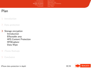 Introduction   Introduction
                                     Data protection   Eﬀaceable area
                                  Storage encryption   HFS Content Protection
                                     iTunes Backups    HFSExplorer
                                          Conclusion   Data Wipe



Plan

1 Introduction

2 Data protection

3 Storage encryption
    Introduction
    Eﬀaceable area
    HFS Content Protection
    HFSExplorer
    Data Wipe

4 iTunes Backups

5 Conclusion


iPhone data protection in depth                                                 29/59
 