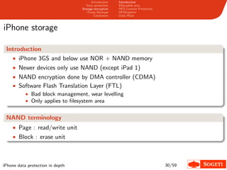 Introduction   Introduction
                                     Data protection   Eﬀaceable area
                                  Storage encryption   HFS Content Protection
                                     iTunes Backups    HFSExplorer
                                          Conclusion   Data Wipe



iPhone storage

 Introduction
   • iPhone 3GS and below use NOR + NAND memory
    • Newer devices only use NAND (except iPad 1)
    • NAND encryption done by DMA controller (CDMA)
    • Software Flash Translation Layer (FTL)
        • Bad block management, wear levelling
        • Only applies to ﬁlesystem area


 NAND terminology
    • Page : read/write unit
    • Block : erase unit




iPhone data protection in depth                                                 30/59
 