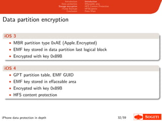 Introduction   Introduction
                                     Data protection   Eﬀaceable area
                                  Storage encryption   HFS Content Protection
                                     iTunes Backups    HFSExplorer
                                          Conclusion   Data Wipe



Data partition encryption

 iOS 3
    • MBR partition type 0xAE (Apple Encrypted)
    • EMF key stored in data partition last logical block
    • Encrypted with key 0x89B


 iOS 4
   • GPT partition table, EMF GUID
    • EMF key stored in eﬀaceable area
    • Encrypted with key 0x89B
    • HFS content protection




iPhone data protection in depth                                                 32/59
 