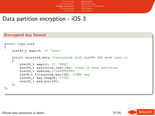 Introduction   Introduction
                                     Data protection   Eﬀaceable area
                                  Storage encryption   HFS Content Protection
                                     iTunes Backups    HFSExplorer
                                          Conclusion   Data Wipe



Data partition encryption - iOS 3

 Encrypted key format

 struct crpt_ios3
 {
     uint32_t magic0 ; // ’ tprc ’

       struct encryted_data // encrypted with key89b CBC mode zero iv
       {
           uint32_t magic1 ; // ’ TPRC ’
           uint64_t p a rt i t i on _ l a s t _ l b a ; // end of data partition
           uint32_t unknown ; // 0 xFFFFFFFF
           uint8_t filesystem _key [32]; // EMF key
           uint32_t key_length ; // =32
           uint32_t pad_zero [3];
       };
 };




iPhone data protection in depth                                                 33/59
 