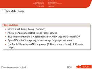 Introduction   Introduction
                                     Data protection   Eﬀaceable area
                                  Storage encryption   HFS Content Protection
                                     iTunes Backups    HFSExplorer
                                          Conclusion   Data Wipe



Eﬀaceable area


 Plog partition
    • Stores small binary blobs (“lockers”)
    • Abstract AppleEﬀaceableStorage kernel service
    • Two implementations : AppleEﬀaceableNAND, AppleEﬀaceableNOR
    • AppleEﬀaceableStorage organizes storage in groups and units
    • For AppleEﬀaceableNAND, 4 groups (1 block in each bank) of 96 units
       (pages)




iPhone data protection in depth                                                 36/59
 