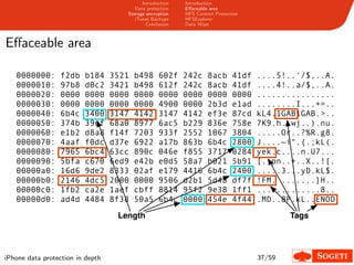 Introduction   Introduction
                                        Data protection   Eﬀaceable area
                                     Storage encryption   HFS Content Protection
                                        iTunes Backups    HFSExplorer
                                             Conclusion   Data Wipe



Eﬀaceable area

   0000000:      f2db    b184     3521   b498     602f    242c     8acb      41df   ....5!..‘/$,..A.
   0000010:      97b8    d0c2     3421   b498     612f    242c     8acb      41df   ....4!..a/$,..A.
   0000020:      0000    0000     0000   0000     0000    0000     0000      0000   ................
   0000030:      0000    0000     0000   0000     4900    0000     2b3d      e1ad   ........I...+=..
   0000040:      6b4c    3400     3147   4142     3147    4142     ef3e      87cd   kL4.1GAB1GAB.>..
   0000050:      374b    39ef     68a0   8977     6ac5    b229     836e      758e   7K9.h..wj..).nu.
   0000060:      e1b2    d8a8     f14f   7203     933f    2552     1067      3804   .....Or..?%R.g8.
   0000070:      4aaf    f0dc     d37e   6922     a17b    863b     6b4c      2800   J....~i".{.;kL(.
   0000080:      7965    6bc4     63cc   890c     046e    f855     3717      0284   yek.c....n.U7...
   0000090:      5bfa    c670     6ed9   e42b     e0d5    58a7     b021      5b91   [..pn..+..X..![.
   00000a0:      16d6    9de2     8333   02af     e179    4416     6b4c      2400   .....3...yD.kL$.
   00000b0:      2146    4dc5     2000   0000     9506    d2b1     5d48      df7f   !FM. .......]H..
   00000c0:      1fb2    ca2e     1aef   cbff     8814    95f2     9e38      1ff1   .............8..
   00000d0:      ad4d    4484     8f38   50a5     6b4c    0000     454e      4f44   .MD..8P.kL..ENOD
                                   Length                                                   Tags




iPhone data protection in depth                                                     37/59
 